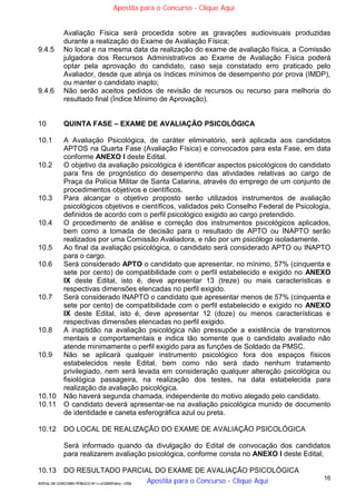 16
EDITAL DE CONCURSO PÚBLICO Nº 014/CESIEP/2015 - CFSd
Avaliação Física será procedida sobre as gravações audiovisuais produzidas
durante a realização do Exame de Avaliação Física;
9.4.5 No local e na mesma data da realização do exame de avaliação física, a Comissão
julgadora dos Recursos Administrativos ao Exame de Avaliação Física poderá
optar pela aprovação do candidato, caso seja constatado erro praticado pelo
Avaliador, desde que atinja os índices mínimos de desempenho por prova (IMDP),
ou manter o candidato inapto;
9.4.6 Não serão aceitos pedidos de revisão de recursos ou recurso para melhoria do
resultado final (Índice Mínimo de Aprovação).
10 QUINTA FASE – EXAME DE AVALIAÇÃO PSICOLÓGICA
10.1 A Avaliação Psicológica, de caráter eliminatório, será aplicada aos candidatos
APTOS na Quarta Fase (Avaliação Física) e convocados para esta Fase, em data
conforme ANEXO I deste Edital.
10.2 O objetivo da avaliação psicológica é identificar aspectos psicológicos do candidato
para fins de prognóstico do desempenho das atividades relativas ao cargo de
Praça da Polícia Militar de Santa Catarina, através do emprego de um conjunto de
procedimentos objetivos e científicos.
10.3 Para alcançar o objetivo proposto serão utilizados instrumentos de avaliação
psicológicos objetivos e científicos, validados pelo Conselho Federal de Psicologia,
definidos de acordo com o perfil psicológico exigido ao cargo pretendido.
10.4 O procedimento de análise e correção dos instrumentos psicológicos aplicados,
bem como a tomada de decisão para o resultado de APTO ou INAPTO serão
realizados por uma Comissão Avaliadora, e não por um psicólogo isoladamente.
10.5 Ao final da avaliação psicológica, o candidato será considerado APTO ou INAPTO
para o cargo.
10.6 Será considerado APTO o candidato que apresentar, no mínimo, 57% (cinquenta e
sete por cento) de compatibilidade com o perfil estabelecido e exigido no ANEXO
IX deste Edital, isto é, deve apresentar 13 (treze) ou mais características e
respectivas dimensões elencadas no perfil exigido.
10.7 Será considerado INAPTO o candidato que apresentar menos de 57% (cinquenta e
sete por cento) de compatibilidade com o perfil estabelecido e exigido no ANEXO
IX deste Edital, isto é, deve apresentar 12 (doze) ou menos características e
respectivas dimensões elencadas no perfil exigido.
10.8 A inaptidão na avaliação psicológica não pressupõe a existência de transtornos
mentais e comportamentais e indica tão somente que o candidato avaliado não
atende minimamente o perfil exigido para as funções de Soldado da PMSC.
10.9 Não se aplicará qualquer instrumento psicológico fora dos espaços físicos
estabelecidos neste Edital, bem como não será dado nenhum tratamento
privilegiado, nem será levada em consideração qualquer alteração psicológica ou
fisiológica passageira, na realização dos testes, na data estabelecida para
realização da avaliação psicológica.
10.10 Não haverá segunda chamada, independente do motivo alegado pelo candidato.
10.11 O candidato deverá apresentar-se na avaliação psicológica munido de documento
de identidade e caneta esferográfica azul ou preta.
10.12 DO LOCAL DE REALIZAÇÃO DO EXAME DE AVALIAÇÃO PSICOLÓGICA
Será informado quando da divulgação do Edital de convocação dos candidatos
para realizarem avaliação psicológica, conforme consta no ANEXO I deste Edital;
10.13 DO RESULTADO PARCIAL DO EXAME DE AVALIAÇÃO PSICOLÓGICA
Apostila para o Concurso - Clique Aqui
Apostila para o Concurso - Clique Aqui
 