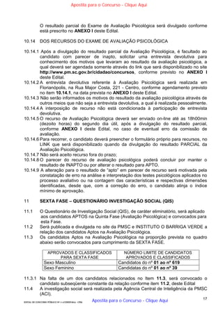 17
EDITAL DE CONCURSO PÚBLICO Nº 014/CESIEP/2015 - CFSd
O resultado parcial do Exame de Avaliação Psicológica será divulgado conforme
está prescrito no ANEXO I deste Edital.
10.14 DOS RECURSOS DO EXAME DE AVALIAÇÃO PSICOLÓGICA
10.14.1 Após a divulgação do resultado parcial da Avaliação Psicológica, é facultado ao
candidato com parecer de inapto, solicitar uma entrevista devolutiva para
conhecimento dos motivos que levaram ao resultado da avaliação psicológica, a
qual deverá ser agendada somente através do link que será disponibilizado no site
http://www.pm.sc.gov.br/cidadao/concursos, conforme previsto no ANEXO I
deste Edital.
10.14.2 A entrevista devolutiva referente à Avaliação Psicológica será realizada em
Florianópolis, na Rua Major Costa, 221 - Centro, conforme agendamento previsto
no item 10.14.1, na data prevista no ANEXO I deste Edital.
10.14.3 Não serão informados os motivos do resultado da avaliação psicológica através de
outros meios que não seja a entrevista devolutiva, a qual é realizada pessoalmente.
10.14.4 A interposição de recurso não está condicionada à participação de entrevista
devolutiva.
10.14.5 O recurso de Avaliação Psicológica deverá ser enviado on-line até as 18h00min
(dezoito horas) do segundo dia útil, após a divulgação do resultado parcial,
conforme ANEXO I deste Edital, no caso de eventual erro da comissão de
avaliação.
10.14.6 Para recorrer, o candidato deverá preencher o formulário próprio para recursos, no
LINK que será disponibilizado quando da divulgação do resultado PARCIAL da
Avaliação Psicológica.
10.14.7 Não será aceito recurso fora do prazo;
10.14.8 O parecer do recurso de avaliação psicológica poderá concluir por manter o
resultado de INAPTO ou por alterar o resultado para APTO.
10.14.9 A alteração para o resultado de “apto” em parecer de recurso será motivada pela
constatação de erro na análise e interpretação dos testes psicológicos aplicados no
processo avaliativo ou na contagem das características e respectivas dimensões
identificadas, desde que, com a correção do erro, o candidato atinja o índice
mínimo de aprovação.
11 SEXTA FASE – QUESTIONÁRIO INVESTIGAÇÃO SOCIAL (QIS)
11.1 O Questionário de Investigação Social (QIS), de caráter eliminatório, será aplicado
aos candidatos APTOS na Quinta Fase (Avaliação Psicológica) e convocados para
esta Fase.
11.2 Será publicada e divulgada no site da PMSC e INSTITUTO O BARRIGA VERDE a
relação dos candidatos Aptos na Avaliação Psicológica.
11.3 Os candidatos Aptos na Avaliação Psicológica na proporção prevista no quadro
abaixo serão convocados para cumprimento da SEXTA FASE.
APROVADOS E CLASSIFICADOS
PARA SEXTA FASE
NÚMERO LIMITE DE CANDIDATOS
APROVADOS E CLASSIFICADOS
Sexo Masculino Candidatos do nº 01 ao nº 619
Sexo Feminino Candidatas do nº 01 ao nº 39
11.3.1 Na falta de um dos candidatos relacionados no Item 11.3, será convocado o
candidato subseqüente constante da relação conforme item 11.2, deste Edital
11.4 A investigação social será realizada pela Agência Central de Inteligência da PMSC
(ACI).
Apostila para o Concurso - Clique Aqui
Apostila para o Concurso - Clique Aqui
 