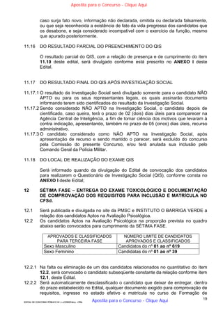 19
EDITAL DE CONCURSO PÚBLICO Nº 014/CESIEP/2015 - CFSd
caso surja fato novo, informação não declarada, omitida ou declarada falsamente,
ou que seja reconhecida a existência de fato da vida pregressa dos candidatos que
os desabone, e seja considerado incompatível com o exercício da função, mesmo
que apurado posteriormente.
11.16 DO RESULTADO PARCIAL DO PREENCHIMENTO DO QIS
O resultado parcial do QIS, com a relação de presença e de cumprimento do item
11.10 deste edital, será divulgado conforme está prescrito no ANEXO I deste
Edital.
11.17 DO RESULTADO FINAL DO QIS APÓS INVESTIGAÇÃO SOCIAL
11.17.1 O resultado da Investigação Social será divulgado somente para o candidato NÃO
APTO ou para os seus representantes legais, os quais assinarão documento
informando terem sido cientificados do resultado da Investigação Social.
11.17.2 Sendo considerado NÃO APTO na Investigação Social, o candidato depois de
cientificado, caso queira, terá o prazo de 02 (dois) dias úteis para comparecer na
Agência Central de Inteligência, a fim de tomar ciência dos motivos que levaram à
contra indicação, apresentando, também no prazo de 05 (cinco) dias úteis, recurso
administrativo.
11.17.3 O candidato considerado como NÃO APTO na Investigação Social, após
apresentação de recurso e sendo mantido o parecer, será excluído do concurso
pela Comissão do presente Concurso, e/ou terá anulada sua inclusão pelo
Comando Geral da Polícia Militar.
11.18 DO LOCAL DE REALIZAÇÃO DO EXAME QIS
Será informado quando da divulgação do Edital de convocação dos candidatos
para realizarem o Questionário de Investigação Social (QIS), conforme consta no
ANEXO I deste Edital;
12 SÉTIMA FASE – ENTREGA DO EXAME TOXICOLÓGICO E DOCUMENTAÇÃO
DE COMPROVAÇÃO DOS REQUISITOS PARA INCLUSÃO E MATRÍCULA NO
CFSd.
12.1 Será publicada e divulgada no site da PMSC e INSTITUTO O BARRIGA VERDE a
relação dos candidatos Aptos na Avaliação Psicológica.
12.2 Os candidatos Aptos na Avaliação Psicológica na proporção prevista no quadro
abaixo serão convocados para cumprimento da SÉTIMA FASE.
APROVADOS E CLASSIFICADOS
PARA TERCEIRA FASE
NÚMERO LIMITE DE CANDIDATOS
APROVADOS E CLASSIFICADOS
Sexo Masculino Candidatos do nº 01 ao nº 619
Sexo Feminino Candidatas do nº 01 ao nº 39
12.2.1 Na falta ou eliminação de um dos candidatos relacionados no quantitativo do Item
12.2, será convocado o candidato subseqüente constante da relação conforme item
12.1, deste Edital.
12.2.2 Será automaticamente desclassificado o candidato que deixar de entregar, dentro
do prazo estabelecido no Edital, qualquer documento exigido para comprovação de
requisitos, ingresso no estado efetivo e matrícula no curso de Formação de
Apostila para o Concurso - Clique Aqui
Apostila para o Concurso - Clique Aqui
 