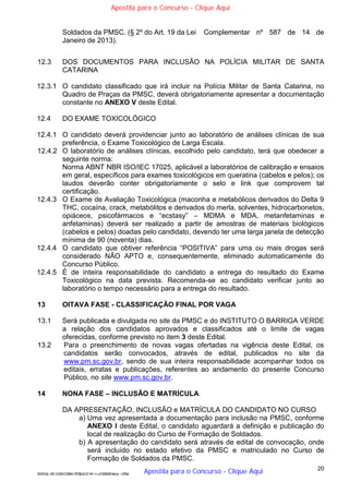 20
EDITAL DE CONCURSO PÚBLICO Nº 014/CESIEP/2015 - CFSd
Soldados da PMSC. (§ 2º do Art. 19 da Lei Complementar nº 587 de 14 de
Janeiro de 2013).
12.3 DOS DOCUMENTOS PARA INCLUSÃO NA POLÍCIA MILITAR DE SANTA
CATARINA
12.3.1 O candidato classificado que irá incluir na Polícia Militar de Santa Catarina, no
Quadro de Praças da PMSC, deverá obrigatoriamente apresentar a documentação
constante no ANEXO V deste Edital.
12.4 DO EXAME TOXICOLÓGICO
12.4.1 O candidato deverá providenciar junto ao laboratório de análises clínicas de sua
preferência, o Exame Toxicológico de Larga Escala.
12.4.2 O laboratório de análises clínicas, escolhido pelo candidato, terá que obedecer a
seguinte norma:
Norma ABNT NBR ISO/IEC 17025, aplicável a laboratórios de calibração e ensaios
em geral, específicos para exames toxicológicos em queratina (cabelos e pelos); os
laudos deverão conter obrigatoriamente o selo e link que comprovem tal
certificação.
12.4.3 O Exame de Avaliação Toxicológica (maconha e metabólicos derivados do Delta 9
THC, cocaína, crack, metabólitos e derivados do merla, solventes, hidrocarbonetos,
opiáceos, psicofármacos e “ecstasy” – MDMA e MDA, metanfetaminas e
anfetaminas) deverá ser realizado a partir de amostras de materiais biológicos
(cabelos e pelos) doadas pelo candidato, devendo ter uma larga janela de detecção
mínima de 90 (noventa) dias.
12.4.4 O candidato que obtiver referência “POSITIVA” para uma ou mais drogas será
considerado NÃO APTO e, consequentemente, eliminado automaticamente do
Concurso Público.
12.4.5 É de inteira responsabilidade do candidato a entrega do resultado do Exame
Toxicológico na data prevista. Recomenda-se ao candidato verificar junto ao
laboratório o tempo necessário para a entrega do resultado.
13 OITAVA FASE - CLASSIFICAÇÃO FINAL POR VAGA
13.1 Será publicada e divulgada no site da PMSC e do INSTITUTO O BARRIGA VERDE
a relação dos candidatos aprovados e classificados até o limite de vagas
oferecidas, conforme previsto no item 3 deste Edital.
13.2 Para o preenchimento de novas vagas ofertadas na vigência deste Edital, os
candidatos serão convocados, através de edital, publicados no site da
www.pm.sc.gov.br, sendo de sua inteira responsabilidade acompanhar todos os
editais, erratas e publicações, referentes ao andamento do presente Concurso
Público, no site www.pm.sc.gov.br.
14 NONA FASE – INCLUSÃO E MATRÍCULA
DA APRESENTAÇÃO, INCLUSÃO e MATRÍCULA DO CANDIDATO NO CURSO
a) Uma vez apresentada a documentação para inclusão na PMSC, conforme
ANEXO I deste Edital, o candidato aguardará a definição e publicação do
local de realização do Curso de Formação de Soldados.
b) A apresentação do candidato será através de edital de convocação, onde
será incluído no estado efetivo da PMSC e matriculado no Curso de
Formação de Soldados da PMSC.
Apostila para o Concurso - Clique Aqui
Apostila para o Concurso - Clique Aqui
 