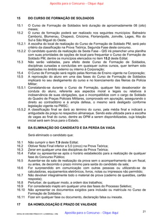 21
EDITAL DE CONCURSO PÚBLICO Nº 014/CESIEP/2015 - CFSd
15 DO CURSO DE FORMAÇÃO DE SOLDADOS
15.1 O Curso de Formação de Soldados terá duração de aproximadamente 08 (oito)
meses;
15.2 O curso de formação poderá ser realizado nos seguintes municípios: Balneário
Camboriú, Blumenau, Chapecó, Criciúma, Florianópolis, Joinville, Lages, Rio do
Sul e São Miguel do Oeste.
15.2.1 A escolha do local de realização do Curso de Formação de Soldado PM, será pelo
critério da classificação na Prova Teórica, Segunda Fase deste concurso.
15.2.2 O candidato quando da realização da Sexta Fase - QIS irá preencher uma planilha
com suas prioridades de opções de local para frequentar o Curso de Formação de
Soldado PM, dentre os municípios elencados no item 15.2 deste Edital.
15.3 Não serão validadas, para efeito deste Curso de Formação de Soldados,
disciplinas cursadas e concluídas em quaisquer outros cursos, quer tenham sido
realizadas no âmbito externo ou interno à Corporação;
15.4 O Curso de Formação será regido pelas Normas de Ensino vigente na Corporação;
15.5 A reprovação do aluno em uma das fases do Curso de Formação de Soldados
implicará no seu desligamento do curso e no licenciamento das fileiras da Polícia
Militar;
15.5.1 Constatando-se durante o Curso de Formação, qualquer fato desabonador de
conduta do aluno, referente aos aspectos moral e legais ou relativos à
inobservância de suas obrigações, que o incompatibilize com o cargo de Soldado
do Quadro de Praças Policiais Militares, comprovado em apuração, assegurando o
direito ao contraditório e à ampla defesa, o mesmo será desligado conforme
legislação vigente na PMSC;
15.5.2 A classificação final se dará ao término do curso, pela média final e indicará a
antiguidade da praça no respectivo almanaque. Sendo esta utilizada para a escolha
de vagas ao final do curso, dentre as OPM a serem disponibilizadas, cuja lotação
inicial será sem ônus para o Estado.
16 DA ELIMINAÇÃO DO CANDIDATO E DA PERDA DA VAGA
Será eliminado o candidato que:
16.1 Não cumprir o item 7.9 deste Edital;
16.2 Obtiver Nota Final inferior a 5,0 (cinco) na Prova Teórica;
16.3 Zerar em qualquer uma das disciplinas da Prova Teórica;
16.4 Faltar ou apresentar-se após o horário estabelecido para a realização de qualquer
fase do Concurso Público;
16.5 Ausentar-se da sala de realização da prova sem o acompanhamento de um fiscal,
ou antes, de decorrido o prazo mínimo para saída do candidato da sala;
16.6 For surpreendido em comunicação com outras pessoas ou utilizando-se de
calculadoras, equipamentos eletrônicos, livros, notas ou impressos não permitido;
16.7 Não devolver integralmente todo o material de prova (caderno de questões, cartão
resposta);
16.8 Perturbar, de qualquer modo, a ordem dos trabalhos;
16.9 For considerado inapto em qualquer uma das fases do Processo Seletivo;
16.10 Não apresentar os documentos exigidos para inclusão ou matrícula no Curso de
Formação de Soldados;
16.11 Fizer em qualquer fase ou documento, declaração falsa ou inexata.
17 DA HOMOLOGAÇÃO E PRAZO DE VALIDADE
Apostila para o Concurso - Clique Aqui
Apostila para o Concurso - Clique Aqui
 