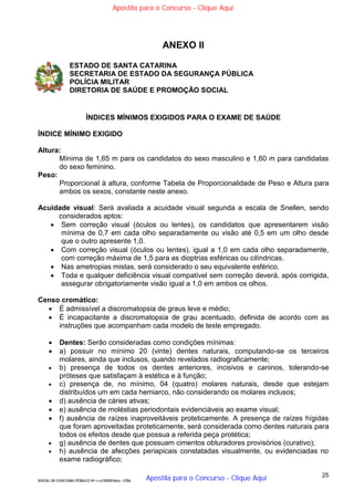 25
EDITAL DE CONCURSO PÚBLICO Nº 014/CESIEP/2015 - CFSd
ANEXO II
ESTADO DE SANTA CATARINA
SECRETARIA DE ESTADO DA SEGURANÇA PÚBLICA
POLÍCIA MILITAR
DIRETORIA DE SAÚDE E PROMOÇÃO SOCIAL
ÍNDICES MÍNIMOS EXIGIDOS PARA O EXAME DE SAÚDE
ÍNDICE MÍNIMO EXIGIDO
Altura:
Mínima de 1,65 m para os candidatos do sexo masculino e 1,60 m para candidatas
do sexo feminino.
Peso:
Proporcional à altura, conforme Tabela de Proporcionalidade de Peso e Altura para
ambos os sexos, constante neste anexo.
Acuidade visual: Será avaliada a acuidade visual segunda a escala de Snellen, sendo
considerados aptos:
 Sem correção visual (óculos ou lentes), os candidatos que apresentarem visão
mínima de 0,7 em cada olho separadamente ou visão até 0,5 em um olho desde
que o outro apresente 1,0.
 Com correção visual (óculos ou lentes), igual a 1,0 em cada olho separadamente,
com correção máxima de 1,5 para as dioptrias esféricas ou cilíndricas.
 Nas ametropias mistas, será considerado o seu equivalente esférico.
 Toda e qualquer deficiência visual compatível sem correção deverá, após corrigida,
assegurar obrigatoriamente visão igual a 1,0 em ambos os olhos.
Censo cromático:
 É admissível a discromatopsia de graus leve e médio;
 É incapacitante a discromatopsia de grau acentuado, definida de acordo com as
instruções que acompanham cada modelo de teste empregado.
 Dentes: Serão consideradas como condições mínimas:
 a) possuir no mínimo 20 (vinte) dentes naturais, computando-se os terceiros
molares, ainda que inclusos, quando revelados radiograficamente;
 b) presença de todos os dentes anteriores, incisivos e caninos, tolerando-se
próteses que satisfaçam à estética e à função;
 c) presença de, no mínimo, 04 (quatro) molares naturais, desde que estejam
distribuídos um em cada hemiarco, não considerando os molares inclusos;
 d) ausência de cáries ativas;
 e) ausência de moléstias periodontais evidenciáveis ao exame visual;
 f) ausência de raízes inaproveitáveis proteticamente. A presença de raízes hígidas
que foram aproveitadas proteticamente, será considerada como dentes naturais para
todos os efeitos desde que possua a referida peça protética;
 g) ausência de dentes que possuam cimentos obturadores provisórios (curativo);
 h) ausência de afecções periapicais constatadas visualmente, ou evidenciadas no
exame radiográfico;
Apostila para o Concurso - Clique Aqui
Apostila para o Concurso - Clique Aqui
 