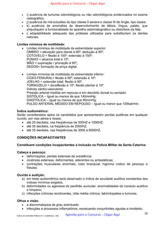 26
EDITAL DE CONCURSO PÚBLICO Nº 014/CESIEP/2015 - CFSd
 i) ausência de tumores odontológicos ou não odontológicos evidenciados no exame
radiográfico;
 j) ausência de má-oclusões do tipo classe II severa e classe III de Angle, tipo óssea.
 k) ausência de anomalias de desenvolvimento de lábios, língua, palato, que
prejudiquem a funcionalidade do aparelho estomatognático ou distúrbios da fala;
 l) adaptabilidade adequada das próteses utilizadas para substituírem os dentes
naturais.
Limites mínimos de motilidade:
 Limites mínimos de motilidade da extremidade superior:
OMBRO = elevação para diante à 90º; abdução à 90º;
COTOVELO = flexão à 100º; extensão à 150º;
PUNHO = alcance total à 15º;
MÃO = supinação / pronação à 90º;
DEDOS= formação de pinça digital.
 Limites mínimos de motilidade da extremidade inferior:
COXO-FEMURAL= flexão à 90º; extensão à 10º;
JOELHO = extensão total; flexão à 90º.
TORNOZELO = dorsiflexão à 10º; flexão plantar à 10º.
Índices cárdio-vasculares:
Pressão arterial medida em repouso e em decúbito dorsal ou sentado:
SISTÓLICA – Igual ou menos de que 140mmHg;
DIASTÓLICA – Igual ou menos de que 90mmHg;
PULSO ARTERIAL MEDIDO EM REPOUSO – Igual ou menor que 100bat/min.
Índice audiométrico:
Serão considerados aptos os candidatos que apresentarem perdas auditivas em qualquer
ouvido, por vias aérea e óssea:
 até 25 decibéis, nas freqüências de 500HZ e 1000HZ;
 até 30 decibéis, na freqüência de 2000HZ;
 até 35 decibéis, nas freqüências de 3000 à 8000HZ.
CONDIÇÕES INCAPACITANTES
Constituem condições incapacitantes à inclusão na Polícia Militar de Santa Catarina:
Cabeça e pescoço:
 deformações, perdas extensas de substância;
 cicatrizes extensas, deformantes, aderentes ou antiestéticas;
 contrações musculares anormais, cisto branquial, higroma cístico de pescoço e
fístulas.
Ouvido e audição:
a) em teste audiométrico será observado o índice de acuidade auditiva constantes dos
índices mínimos exigidos.
b) deformidades ou agenesia do pavilhão auricular; anormalidades do conduto auditivo
e tímpano;
c) infecções crônicas recidivantes, otite média crônica, labirintopatias e tumores.
Olhos e visão:
 a discromatopsia de grau acentuado.
 infecções e processos inflamatórios, excetuando conjuntivites agudas e hordéolo;
Apostila para o Concurso - Clique Aqui
Apostila para o Concurso - Clique Aqui
 