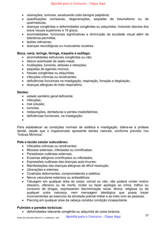 27
EDITAL DE CONCURSO PÚBLICO Nº 014/CESIEP/2015 - CFSd
 ulcerações, tumores, excetuando cisto benigno palpebral;
 opacificações corneanas, degenerações, seqüelas de traumatismo ou de
queimaduras;
 doenças congênitas e deformidades congênitas ou adquiridas, incluindo desvios dos
eixos visuais superiores a 10 graus;
 anormalidades: funcionais significativas e diminuição da acuidade visual além da
tolerância permitida;
 lesões retinianas;
 doenças neurológicas ou musculares oculares.
Boca, nariz, laringe, faringe, traquéia e esôfago:
 anormalidades estruturais congênitas ou não;
 desvio acentuado de septo nasal;
 mutilações, tumores, atresias e retrações;
 seqüelas de agentes nocivos;
 fístulas congênitas ou adquiridas;
 infecções crônicas ou recidivantes;
 deficiências funcionais na mastigação, respiração, fonação e deglutição;
 doenças alérgicas do trato respiratório.
Dentes:
 estado sanitário geral deficiente;
 infecções;
 mal oclusão;
 tumores;
 restaurações, dentaduras e pontes insatisfatórias;
 deficiências funcionais, na mastigação;

Para estabelecer as condições normais de estética e mastigação, tolera-se a prótese
dental, desde que o inspecionado apresente dentes naturais, conforme previsto nos
“Índices Mínimos”.
Pele e tecido celular subcutâneo:
 Infecções crônicas ou recidivantes;
 Micoses extensas, infectadas ou cronificadas;
 Parasitoses cutâneas extensas;
 Eczemas alérgicos cronificados ou infectados;
 Expressões cutâneas das doenças auto-imunes;
 Manifestações das doenças alérgicas de difícil resolução;
 Ulcerações e edemas;
 Cicatrizes deformantes, comprometendo a estética;
 Nevus vasculares extensos ou antiestéticos.
 Tatuagem em qualquer área do corpo, visível ou não, não poderá conter motivo
obsceno, ofensivo ou de morte, incitar ou fazer apologia ao crime, tráfico ou
consumo de drogas, expressarem discriminação racial, étnica, religiosa ou de
qualquer outra natureza, nem mensagem ideológica que possa trazer
inconvenientes ao exercício da atividade policial militar e ao trato com as pessoas.
 Piercing em qualquer área da cabeça constitui condição incapacitante.
Pulmões e paredes torácicas:
 deformidades relevante congênita ou adquirida de caixa torácica;
Apostila para o Concurso - Clique Aqui
Apostila para o Concurso - Clique Aqui
 