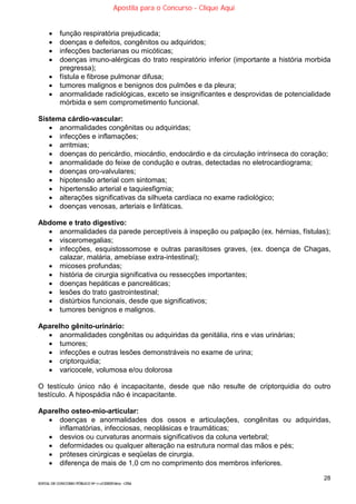 28
EDITAL DE CONCURSO PÚBLICO Nº 014/CESIEP/2015 - CFSd
 função respiratória prejudicada;
 doenças e defeitos, congênitos ou adquiridos;
 infecções bacterianas ou micóticas;
 doenças imuno-alérgicas do trato respiratório inferior (importante a história morbida
pregressa);
 fístula e fibrose pulmonar difusa;
 tumores malignos e benignos dos pulmões e da pleura;
 anormalidade radiológicas, exceto se insignificantes e desprovidas de potencialidade
mórbida e sem comprometimento funcional.
Sistema cárdio-vascular:
 anormalidades congênitas ou adquiridas;
 infecções e inflamações;
 arritmias;
 doenças do pericárdio, miocárdio, endocárdio e da circulação intrínseca do coração;
 anormalidade do feixe de condução e outras, detectadas no eletrocardiograma;
 doenças oro-valvulares;
 hipotensão arterial com sintomas;
 hipertensão arterial e taquiesfigmia;
 alterações significativas da silhueta cardíaca no exame radiológico;
 doenças venosas, arteriais e linfáticas.
Abdome e trato digestivo:
 anormalidades da parede perceptíveis à inspeção ou palpação (ex. hérnias, fístulas);
 visceromegalias;
 infecções, esquistossomose e outras parasitoses graves, (ex. doença de Chagas,
calazar, malária, amebíase extra-intestinal);
 micoses profundas;
 história de cirurgia significativa ou ressecções importantes;
 doenças hepáticas e pancreáticas;
 lesões do trato gastrointestinal;
 distúrbios funcionais, desde que significativos;
 tumores benignos e malignos.
Aparelho gênito-urinário:
 anormalidades congênitas ou adquiridas da genitália, rins e vias urinárias;
 tumores;
 infecções e outras lesões demonstráveis no exame de urina;
 criptorquidia;
 varicocele, volumosa e/ou dolorosa
O testículo único não é incapacitante, desde que não resulte de criptorquidia do outro
testículo. A hipospádia não é incapacitante.
Aparelho osteo-mio-articular:
 doenças e anormalidades dos ossos e articulações, congênitas ou adquiridas,
inflamatórias, infecciosas, neoplásicas e traumáticas;
 desvios ou curvaturas anormais significativos da coluna vertebral;
 deformidades ou qualquer alteração na estrutura normal das mãos e pés;
 próteses cirúrgicas e seqüelas de cirurgia.
 diferença de mais de 1,0 cm no comprimento dos membros inferiores.
Apostila para o Concurso - Clique Aqui
 