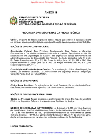 31
EDITAL DE CONCURSO PÚBLICO Nº 014/CESIEP/2015 - CFSd
ANEXO III
ESTADO DE SANTA CATARINA
POLÍCIA MILITAR
DIRETORIA DE PESSOAL
CENTRO DE SELEÇÃO, INGRESSO E ESTUDO DE PESSOAL
PROGRAMA DAS DISCIPLINAS DA PROVA TEÓRICA
OBS.: O programa de disciplinas previsto abaixo, naquilo que se refere à legislação, levará
em conta as atualizações legislativas ocorridas até a data da publicação do presente Edital.
NOÇÕES DE DIREITO CONSTITUCIONAL
Constituição Federal: Dos Princípios Fundamentais. Dos Direitos e Garantias
Fundamentais - Dos direitos e deveres individuais e coletivos; Dos direitos sociais; Da
nacionalidade. Da Organização do Estado - Da organização político-administrativa; Da
administração pública. Da Organização dos Poderes - Do Poder Legislativo (arts. 44 a 56);
Do Poder Executivo (arts. 76 a 91); Do Poder Judiciário (arts. 92, 95, 122 a 124); Das
funções essenciais à Justiça (arts.127 a 135). Das Forças Armadas (arts. 142 e143); Da
segurança pública (art. 144).
Constituição do Estado de Santa Catarina: Da administração pública - Das Disposições
Gerais; Dos Militares Estaduais. Da Justiça Militar. Da Segurança Pública - Disposição
Geral; Da Polícia Civil; Da Polícia Militar;.
NOÇÕES DE DIREITO PENAL
Código Penal Brasileiro: Da aplicação da lei penal; Do crime; Da Imputabilidade Penal;
Das penas; Dos crimes contra a pessoa; Dos crimes contra o patrimônio.
NOÇÕES DE DIREITO PROCESSUAL PENAL
Código de Processo Penal: Disposições preliminares; Da prova; Do Juiz, do Ministério
Público, do Acusado e Defensor, dos Assistentes e Auxiliares da Justiça.
NOÇÕES DE LEGISLAÇÃO INSTITUCIONAL: Lei Estadual nº 6.218, de 10 de fevereiro
de 1983 (Estatuto dos Policiais Militares do Estado de Santa Catarina). Decreto Estadual nº
12.112, de 16 de setembro de 1980 – (Regulamento Disciplinar da Polícia Militar do Estado
de Santa Catarina – RDPM). Lei Complementar Estadual nº 587, de 14 de janeiro de 2013,
dispõe sobre o ingresso nas carreiras das instituições militares de Santa Catarina.
LÍNGUA PORTUGUESA
Apostila para o Concurso - Clique Aqui
Apostila para o Concurso - Clique Aqui
 