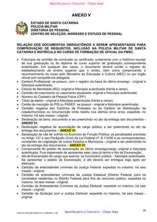 35
EDITAL DE CONCURSO PÚBLICO Nº 014/CESIEP/2015 - CFSd
ANEXO V
ESTADO DE SANTA CATARINA
POLÍCIA MILITAR
DIRETORIA DE PESSOAL
CENTRO DE SELEÇÃO, INGRESSO E ESTUDO DE PESSOAL
RELAÇÃO DOS DOCUMENTOS OBRIGATÓRIOS A SEREM APRESENTADOS PARA
COMPROVAÇÃO DE REQUISITOS, INCLUSÃO NA POLICIA MILITAR DE SANTA
CATARINA E MATRÍCULA NO CURSO DE FORMAÇÃO DE OFICIAL DA PMSC.
 Fotocópia da certidão de conclusão ou certificado, juntamente com o histórico escolar
de sua graduação ou do diploma do curso superior de graduação correspondente
autenticada. Em qualquer dos casos, o documento deverá conter o registro do
estabelecimento de ensino superior que o emitiu, bem como comprovando o
reconhecimento do curso pelo Ministério da Educação e Cultura (MEC) ou por órgão
oficial com competência delegada.
 Carteira Profissional: se possuir, com o registro da baixa do último emprego - original e
fotocópia autenticada;
 Cédula de Identidade (RG): original e fotocópia autenticada (frente e verso);
 Certidão de nascimento ou casamento atualizada: original e fotocópia autenticada;
 Número do Cadastro de Pessoa Física (CPF);
 Título de eleitor - original e fotocópia autenticada (frente e verso);
 Cartão de inscrição do PIS ou PASEP: se possuir - original e fotocópia autenticada;
 Certidão negativa dos Cartórios de Protestos ou do Cartório de Distribuição: da
cidade/município ou circunscrição onde residiu nos últimos cinco anos, expedida, no
máximo, há seis meses - original;
 Declaração de bens: documento a ser preenchido no ato da entrega dos documentos -
ANEXO VI;
 Declaração negativa de acumulação de cargo público a ser preenchida no ato da
entrega dos documentos – ANEXO VI;
 Declaração de não ter sofrido no Exercício de Função Pública: as penalidades previstas
no Artigo 137 e seu Parágrafo Único da Lei Federal nº. 8.112/90 e as correspondentes,
constantes da Legislação de outros Estados e Municípios - original a ser preenchida no
ato da entrega dos documentos – ANEXO VI;
 Comprovante do pedido de exoneração do último emprego/cargo: original e fotocópia
autenticada. Fica dispensado de apresentar este, caso já tenha o Ato de Exoneração;
 Ato de Exoneração do cargo que exercia: se funcionário público - fotocópia autenticada.
Se apresentar o pedido de Exoneração, o ato deverá ser entregue logo após ser
efetivado;
 Certidão de antecedentes criminais da Justiça Federal: expedida no máximo, há seis
meses - original;
 Certidão de antecedentes criminais da Justiça Estadual (Distrito Federal: para os
candidatos residentes no Distrito Federal) para fins de concurso público: expedida no
máximo, há seis meses - original;
 Certidão de Antecedentes Criminais da Justiça Eleitoral: expedida no máximo, há seis
meses - original;
 Certidão de Quitação com a Justiça Eleitoral: expedida no máximo, há seis meses -
original;
Apostila para o Concurso - Clique Aqui
Apostila para o Concurso - Clique Aqui
 