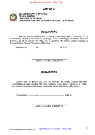 37
EDITAL DE CONCURSO PÚBLICO Nº 014/CESIEP/2015 - CFSd
ANEXO VI
ESTADO DE SANTA CATARINA
POLÍCIA MILITAR
DIRETORIA DE PESSOAL
CENTRO DE SELEÇÃO, INGRESSO E ESTUDO DE PESSOAL
DECLARAÇÃO
Declaro para os devidos fins, conforme prevê o item XVI, “c” do Artigo 37 da
Constituição Federal e no inciso III do Artigo 24 da Constituição do Estado de Santa
Catarina, de 05 de outubro de 1989, que o signatário não exerce Cargo, Emprego ou
Função Pública Federal, Estadual ou Municipal.
Florianópolis, ............... de ....................................... de 2015.
_________________________________
ASSINATURA DO CANDIDATO
DECLARAÇÃO
Declaro para os devidos fins, que no exercício da Função Pública não sofri
penalidades previstas no Artigo 137 e seu Parágrafo Único, da Lei Federal nº.. 8.112/90,
e as correspondentes constantes da Legislação de outros Estados e Municípios.
Florianópolis, ............... de ............................................... de 2015.
_________________________________
ASSINATURA DO CANDIDATO
Apostila para o Concurso - Clique Aqui
Apostila para o Concurso - Clique Aqui
 