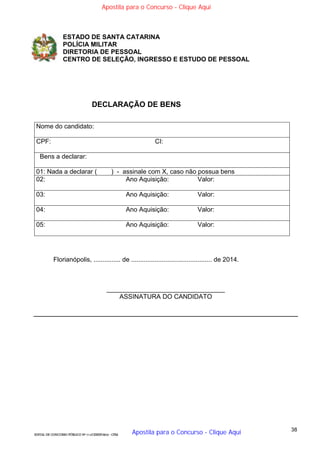 38
EDITAL DE CONCURSO PÚBLICO Nº 014/CESIEP/2015 - CFSd
ESTADO DE SANTA CATARINA
POLÍCIA MILITAR
DIRETORIA DE PESSOAL
CENTRO DE SELEÇÃO, INGRESSO E ESTUDO DE PESSOAL
DECLARAÇÃO DE BENS
Nome do candidato:
CPF: CI:
Bens a declarar:
01: Nada a declarar ( ) - assinale com X, caso não possua bens
02: Ano Aquisição: Valor:
03: Ano Aquisição: Valor:
04: Ano Aquisição: Valor:
05: Ano Aquisição: Valor:
Florianópolis, ............... de ............................................. de 2014.
_________________________________
ASSINATURA DO CANDIDATO
Apostila para o Concurso - Clique Aqui
Apostila para o Concurso - Clique Aqui
 