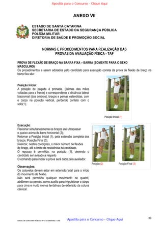 39
EDITAL DE CONCURSO PÚBLICO Nº 014/CESIEP/2015 - CFSd
ANEXO VII
ESTADO DE SANTA CATARINA
SECRETARIA DE ESTADO DA SEGURANÇA PÚBLICA
POLÍCIA MILITAR
DIRETORIA DE SAÚDE E PROMOÇÃO SOCIAL
NORMAS E PROCEDIMENTOS PARA REALIZAÇÃO DAS
PROVAS DA AVALIAÇÃO FÍSICA - TAF
PROVA DE FLEXÃO DE BRAÇO NA BARRA FIXA – BARRA (SOMENTE PARA O SEXO
MASCULINO)
Os procedimentos a serem adotados pelo candidato para execução correta da prova de flexão de braço na
barra fixa são:
Posição Inicial:
A posição de pegada é pronada, (palmas das mãos
voltadas para a frente) e correspondente a distância lateral
biacromial (dos ombros), braços e pernas estendidas, com
o corpo na posição vertical, perdendo contato com o
solo(1);
Execução:
Flexionar simultaneamente os braços até ultrapassar
o queixo acima da barra horizontal (2);
Retornar a Posição Inicial (1), pela extensão completa dos
braços. Posição Final (3).
Realizar, nestas condições, o maior número de flexões
de braço, até o limite da resistência do candidato.
O repouso é permitido, na posição (1), devendo o
candidato ser avisado a respeito
O comando para iniciar a prova será dado pelo avaliador.
Observações:
Os cotovelos devem estar em extensão total para o início
do movimento de flexão.
Não será permitido qualquer movimento de quadril,
abdômen ou pernas, como auxilio para impulsionar o corpo
para cima e muito menos tentativas de extensão da coluna
cervical.
Posição Inicial (1)
Posição (2) Posição Final (3)
Apostila para o Concurso - Clique Aqui
Apostila para o Concurso - Clique Aqui
 