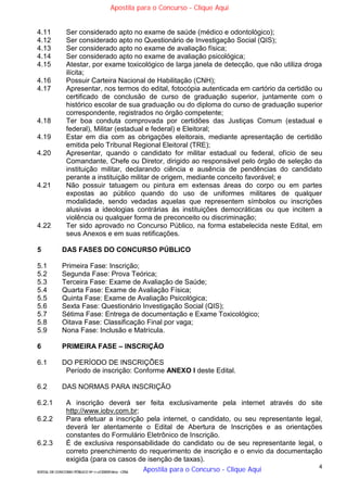 4
EDITAL DE CONCURSO PÚBLICO Nº 014/CESIEP/2015 - CFSd
4.11 Ser considerado apto no exame de saúde (médico e odontológico);
4.12 Ser considerado apto no Questionário de Investigação Social (QIS);
4.13 Ser considerado apto no exame de avaliação física;
4.14 Ser considerado apto no exame de avaliação psicológica;
4.15 Atestar, por exame toxicológico de larga janela de detecção, que não utiliza droga
ilícita;
4.16 Possuir Carteira Nacional de Habilitação (CNH);
4.17 Apresentar, nos termos do edital, fotocópia autenticada em cartório da certidão ou
certificado de conclusão de curso de graduação superior, juntamente com o
histórico escolar de sua graduação ou do diploma do curso de graduação superior
correspondente, registrados no órgão competente;
4.18 Ter boa conduta comprovada por certidões das Justiças Comum (estadual e
federal), Militar (estadual e federal) e Eleitoral;
4.19 Estar em dia com as obrigações eleitorais, mediante apresentação de certidão
emitida pelo Tribunal Regional Eleitoral (TRE);
4.20 Apresentar, quando o candidato for militar estadual ou federal, ofício de seu
Comandante, Chefe ou Diretor, dirigido ao responsável pelo órgão de seleção da
instituição militar, declarando ciência e ausência de pendências do candidato
perante a instituição militar de origem, mediante conceito favorável; e
4.21 Não possuir tatuagem ou pintura em extensas áreas do corpo ou em partes
expostas ao público quando do uso de uniformes militares de qualquer
modalidade, sendo vedadas aquelas que representem símbolos ou inscrições
alusivas a ideologias contrárias às instituições democráticas ou que incitem a
violência ou qualquer forma de preconceito ou discriminação;
4.22 Ter sido aprovado no Concurso Público, na forma estabelecida neste Edital, em
seus Anexos e em suas retificações.
5 DAS FASES DO CONCURSO PÚBLICO
5.1 Primeira Fase: Inscrição;
5.2 Segunda Fase: Prova Teórica;
5.3 Terceira Fase: Exame de Avaliação de Saúde;
5.4 Quarta Fase: Exame de Avaliação Física;
5.5 Quinta Fase: Exame de Avaliação Psicológica;
5.6 Sexta Fase: Questionário Investigação Social (QIS);
5.7 Sétima Fase: Entrega de documentação e Exame Toxicológico;
5.8 Oitava Fase: Classificação Final por vaga;
5.9 Nona Fase: Inclusão e Matrícula.
6 PRIMEIRA FASE – INSCRIÇÃO
6.1 DO PERÍODO DE INSCRIÇÕES
Período de inscrição: Conforme ANEXO I deste Edital.
6.2 DAS NORMAS PARA INSCRIÇÃO
6.2.1 A inscrição deverá ser feita exclusivamente pela internet através do site
http://www.iobv.com.br;
6.2.2 Para efetuar a inscrição pela internet, o candidato, ou seu representante legal,
deverá ler atentamente o Edital de Abertura de Inscrições e as orientações
constantes do Formulário Eletrônico de Inscrição.
6.2.3 É de exclusiva responsabilidade do candidato ou de seu representante legal, o
correto preenchimento do requerimento de inscrição e o envio da documentação
exigida (para os casos de isenção de taxas).
Apostila para o Concurso - Clique Aqui
Apostila para o Concurso - Clique Aqui
 