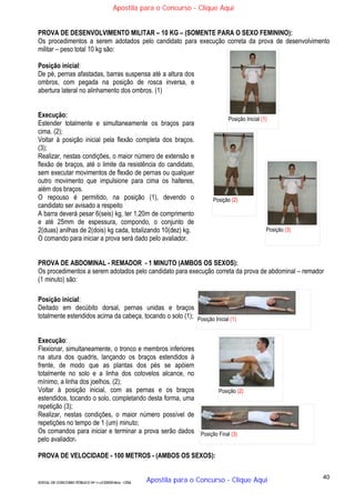 40
EDITAL DE CONCURSO PÚBLICO Nº 014/CESIEP/2015 - CFSd
PROVA DE DESENVOLVIMENTO MILITAR – 10 KG – (SOMENTE PARA O SEXO FEMININO):
Os procedimentos a serem adotados pelo candidato para execução correta da prova de desenvolvimento
militar – peso total 10 kg são:
Posição inicial:
De pé, pernas afastadas, barras suspensa até a altura dos
ombros, com pegada na posição de rosca inversa, e
abertura lateral no alinhamento dos ombros. (1)
Execução:
Estender totalmente e simultaneamente os braços para
cima. (2);
Voltar à posição inicial pela flexão completa dos braços.
(3);
Realizar, nestas condições, o maior número de extensão e
flexão de braços, até o limite da resistência do candidato,
sem executar movimentos de flexão de pernas ou qualquer
outro movimento que impulsione para cima os halteres,
além dos braços.
O repouso é permitido, na posição (1), devendo o
candidato ser avisado a respeito
A barra deverá pesar 6(seis) kg, ter 1,20m de comprimento
e até 25mm de espessura, compondo, o conjunto de
2(duas) anilhas de 2(dois) kg cada, totalizando 10(dez) kg.
O comando para iniciar a prova será dado pelo avaliador.
PROVA DE ABDOMINAL - REMADOR - 1 MINUTO (AMBOS OS SEXOS):
Os procedimentos a serem adotados pelo candidato para execução correta da prova de abdominal – remador
(1 minuto) são:
Posição inicial:
Deitado em decúbito dorsal, pernas unidas e braços
totalmente estendidos acima da cabeça, tocando o solo (1);
Execução:
Flexionar, simultaneamente, o tronco e membros inferiores
na atura dos quadris, lançando os braços estendidos à
frente, de modo que as plantas dos pés se apóiem
totalmente no solo e a linha dos cotovelos alcance, no
mínimo, a linha dos joelhos. (2);
Voltar à posição inicial, com as pernas e os braços
estendidos, tocando o solo, completando desta forma, uma
repetição (3);
Realizar, nestas condições, o maior número possível de
repetições no tempo de 1 (um) minuto;
Os comandos para iniciar e terminar a prova serão dados
pelo avaliador.
PROVA DE VELOCIDADE - 100 METROS - (AMBOS OS SEXOS):
Posição Inicial (1)
Posição (2)
Posição Final (3)
Posição Inicial (1)
Posição (2)
Posição (3)
Apostila para o Concurso - Clique Aqui
Apostila para o Concurso - Clique Aqui
 
