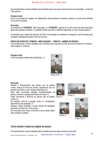 41
EDITAL DE CONCURSO PÚBLICO Nº 014/CESIEP/2015 - CFSd
Os procedimentos a serem adotados pelo candidato para execução correta da prova de velocidade – corrida de
100 metros é:
Posição inicial:
De pé, em posição de largada, em afastamento antero-posterior de pernas, estando o pé da frente alinhado
com a linha de partida.
Execução:
Ao comando de “ATENÇÃO”, “JÁ” (execução), ou “ATENÇÃO”, seguido de um silvo breve de apito (execução)
dado pelo professor avaliador, o candidato deverá percorrer a distância estipulada no menor tempo possível.
O resultado será o tempo de percurso de 100m com precisão de centésimo de segundo e será fornecido pelo
avaliador imediatamente após o término da prova.
PROVA DE APOIO DE 4 TEMPOS – MEIO SUGADO - 1 MINUTO - (AMBOS OS SEXOS):
Os procedimentos a serem adotados pelo candidato para execução correta da prova de apoio de 4 tempos –
meio sugado (1 minuto) é:
Posição inicial:
Tomar a posição fundamental (anatômica). (1);
Execução:
Realizar o flexionamento das pernas com os joelhos
unidos, braços por fora das pernas, apoiando-se com as
palmas das mãos no solo e braços estendidos (2);
Após esse movimento estender simultaneamente as
pernas, tomando a posição para flexão de braço (3);
Voltar novamente a flexionar as pernas com os joelhos
unidos (4);
Em seguida, retornar a posição inicial (1), completando
desta forma uma repetição; (5)
Realizar, nestas condições, o maior número de repetições
possíveis no tempo de 1 (um) minuto;
Os comandos para iniciar e terminar a prova serão dados
pelo professor avaliador.
TESTE COOPER 12 MINUTOS (AMBOS OS SEXOS):
Os procedimentos a serem adotados pelo candidato para execução correta da prova são:
Posição Inicial (1)
Posição (2)
Posição (3)
Posição (4)
Posição Final (5)
Apostila para o Concurso - Clique Aqui
Apostila para o Concurso - Clique Aqui
 