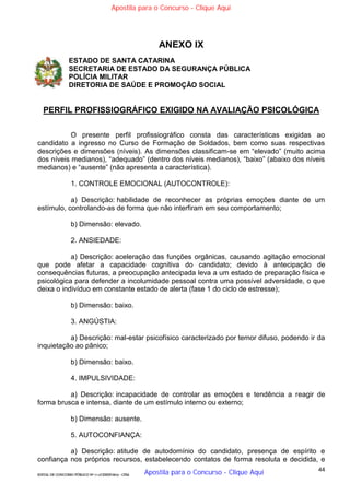 44
EDITAL DE CONCURSO PÚBLICO Nº 014/CESIEP/2015 - CFSd
ANEXO IX
ESTADO DE SANTA CATARINA
SECRETARIA DE ESTADO DA SEGURANÇA PÚBLICA
POLÍCIA MILITAR
DIRETORIA DE SAÚDE E PROMOÇÃO SOCIAL
PERFIL PROFISSIOGRÁFICO EXIGIDO NA AVALIAÇÃO PSICOLÓGICA
O presente perfil profissiográfico consta das características exigidas ao
candidato a ingresso no Curso de Formação de Soldados, bem como suas respectivas
descrições e dimensões (níveis). As dimensões classificam-se em “elevado” (muito acima
dos níveis medianos), “adequado” (dentro dos níveis medianos), “baixo” (abaixo dos níveis
medianos) e “ausente” (não apresenta a característica).
1. CONTROLE EMOCIONAL (AUTOCONTROLE):
a) Descrição: habilidade de reconhecer as próprias emoções diante de um
estímulo, controlando-as de forma que não interfiram em seu comportamento;
b) Dimensão: elevado.
2. ANSIEDADE:
a) Descrição: aceleração das funções orgânicas, causando agitação emocional
que pode afetar a capacidade cognitiva do candidato; devido à antecipação de
consequências futuras, a preocupação antecipada leva a um estado de preparação física e
psicológica para defender a incolumidade pessoal contra uma possível adversidade, o que
deixa o indivíduo em constante estado de alerta (fase 1 do ciclo de estresse);
b) Dimensão: baixo.
3. ANGÚSTIA:
a) Descrição: mal-estar psicofísico caracterizado por temor difuso, podendo ir da
inquietação ao pânico;
b) Dimensão: baixo.
4. IMPULSIVIDADE:
a) Descrição: incapacidade de controlar as emoções e tendência a reagir de
forma brusca e intensa, diante de um estímulo interno ou externo;
b) Dimensão: ausente.
5. AUTOCONFIANÇA:
a) Descrição: atitude de autodomínio do candidato, presença de espírito e
confiança nos próprios recursos, estabelecendo contatos de forma resoluta e decidida, e
Apostila para o Concurso - Clique Aqui
Apostila para o Concurso - Clique Aqui
 