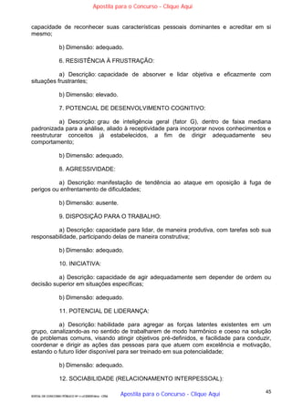 45
EDITAL DE CONCURSO PÚBLICO Nº 014/CESIEP/2015 - CFSd
capacidade de reconhecer suas características pessoais dominantes e acreditar em si
mesmo;
b) Dimensão: adequado.
6. RESISTÊNCIA À FRUSTRAÇÃO:
a) Descrição: capacidade de absorver e lidar objetiva e eficazmente com
situações frustrantes;
b) Dimensão: elevado.
7. POTENCIAL DE DESENVOLVIMENTO COGNITIVO:
a) Descrição: grau de inteligência geral (fator G), dentro de faixa mediana
padronizada para a análise, aliado à receptividade para incorporar novos conhecimentos e
reestruturar conceitos já estabelecidos, a fim de dirigir adequadamente seu
comportamento;
b) Dimensão: adequado.
8. AGRESSIVIDADE:
a) Descrição: manifestação de tendência ao ataque em oposição à fuga de
perigos ou enfrentamento de dificuldades;
b) Dimensão: ausente.
9. DISPOSIÇÃO PARA O TRABALHO:
a) Descrição: capacidade para lidar, de maneira produtiva, com tarefas sob sua
responsabilidade, participando delas de maneira construtiva;
b) Dimensão: adequado.
10. INICIATIVA:
a) Descrição: capacidade de agir adequadamente sem depender de ordem ou
decisão superior em situações específicas;
b) Dimensão: adequado.
11. POTENCIAL DE LIDERANÇA:
a) Descrição: habilidade para agregar as forças latentes existentes em um
grupo, canalizando-as no sentido de trabalharem de modo harmônico e coeso na solução
de problemas comuns, visando atingir objetivos pré-definidos, e facilidade para conduzir,
coordenar e dirigir as ações das pessoas para que atuem com excelência e motivação,
estando o futuro líder disponível para ser treinado em sua potencialidade;
b) Dimensão: adequado.
12. SOCIABILIDADE (RELACIONAMENTO INTERPESSOAL):
Apostila para o Concurso - Clique Aqui
Apostila para o Concurso - Clique Aqui
 