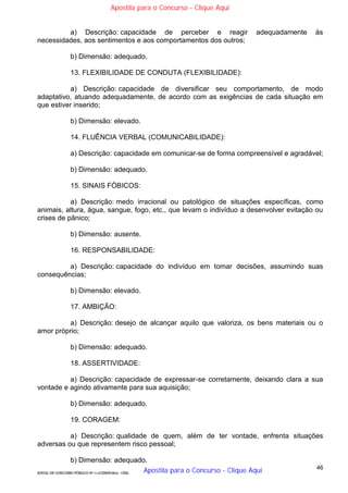 46
EDITAL DE CONCURSO PÚBLICO Nº 014/CESIEP/2015 - CFSd
a) Descrição: capacidade de perceber e reagir adequadamente às
necessidades, aos sentimentos e aos comportamentos dos outros;
b) Dimensão: adequado.
13. FLEXIBILIDADE DE CONDUTA (FLEXIBILIDADE):
a) Descrição: capacidade de diversificar seu comportamento, de modo
adaptativo, atuando adequadamente, de acordo com as exigências de cada situação em
que estiver inserido;
b) Dimensão: elevado.
14. FLUÊNCIA VERBAL (COMUNICABILIDADE):
a) Descrição: capacidade em comunicar-se de forma compreensível e agradável;
b) Dimensão: adequado.
15. SINAIS FÓBICOS:
a) Descrição: medo irracional ou patológico de situações específicas, como
animais, altura, água, sangue, fogo, etc., que levam o indivíduo a desenvolver evitação ou
crises de pânico;
b) Dimensão: ausente.
16. RESPONSABILIDADE:
a) Descrição: capacidade do indivíduo em tomar decisões, assumindo suas
consequências;
b) Dimensão: elevado.
17. AMBIÇÃO:
a) Descrição: desejo de alcançar aquilo que valoriza, os bens materiais ou o
amor próprio;
b) Dimensão: adequado.
18. ASSERTIVIDADE:
a) Descrição: capacidade de expressar-se corretamente, deixando clara a sua
vontade e agindo ativamente para sua aquisição;
b) Dimensão: adequado.
19. CORAGEM:
a) Descrição: qualidade de quem, além de ter vontade, enfrenta situações
adversas ou que representem risco pessoal;
b) Dimensão: adequado.
Apostila para o Concurso - Clique Aqui
Apostila para o Concurso - Clique Aqui
 