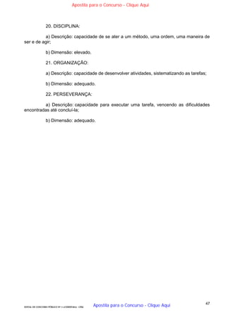 47
EDITAL DE CONCURSO PÚBLICO Nº 014/CESIEP/2015 - CFSd
20. DISCIPLINA:
a) Descrição: capacidade de se ater a um método, uma ordem, uma maneira de
ser e de agir;
b) Dimensão: elevado.
21. ORGANIZAÇÃO:
a) Descrição: capacidade de desenvolver atividades, sistematizando as tarefas;
b) Dimensão: adequado.
22. PERSEVERANÇA:
a) Descrição: capacidade para executar uma tarefa, vencendo as dificuldades
encontradas até concluí-la;
b) Dimensão: adequado.
Apostila para o Concurso - Clique Aqui
Apostila para o Concurso - Clique Aqui
 