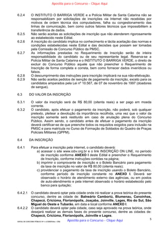 5
EDITAL DE CONCURSO PÚBLICO Nº 014/CESIEP/2015 - CFSd
6.2.4 O INSTITUTO O BARRIGA VERDE e a Polícia Militar de Santa Catarina não se
responsabilizam por solicitações de inscrições via Internet não recebidas por
motivos de ordem técnica dos computadores, falha ou congestionamento das
linhas de comunicação, bem como outros fatores técnicos que impossibilitem a
transferência de dados.
6.2.5 Não serão aceitas as solicitações de inscrição que não atenderem rigorosamente
ao estabelecido neste Edital.
6.2.6 A inscrição do candidato implica no conhecimento e tácita aceitação das normas e
condições estabelecidas neste Edital e das decisões que possam ser tomadas
pela Comissão de Concurso Público da PMSC.
6.2.7 As informações prestadas no Requerimento de Inscrição serão de inteira
responsabilidade do candidato ou de seu representante legal. Reserva-se a
Polícia Militar de Santa Catarina e o INSTITUTO O BARRIGA VERDE, o direito de
excluir do Concurso Público aquele que não preencher o Requerimento de
Inscrição de forma completa e correta, bem como fornecer dados inverídicos ou
falsos.
6.2.8 O descumprimento das instruções para inscrição implicará na sua não-efetivação.
6.2.9 Não serão aceitos pedidos de isenção de pagamento da inscrição, exceto para os
candidatos amparados pela Lei nº 10.567, de 07 de novembro de 1997 (doadores
de sangue).
6.3 DO VALOR DA INSCRIÇÃO
6.3.1 O valor da inscrição será de R$ 80,00 (oitenta reais) a ser pago em moeda
corrente.
6.3.2 O candidato, após efetuar o pagamento da inscrição, não poderá, sob qualquer
pretexto, pleitear a devolução da importância recolhida, uma vez que o valor da
inscrição somente será restituído em caso de anulação plena do Concurso
Público. Assim sendo, o candidato antes de efetuar o pagamento da inscrição
deverá certificar-se de que preenche todos os requisitos exigidos para inclusão na
PMSC e para matrícula no Curso de Formação de Soldados do Quadro de Praças
Policiais Militares (QPPM).
6.4 DA INSCRIÇÃO
6.4.1 Para efetuar a inscrição pela internet, o candidato deverá:
a) acessar o site www.iobv.org.br e o link INSCRIÇÃO ON LINE, no período
de inscrição conforme ANEXO I deste Edital e preencher o Requerimento
de Inscrição, conforme instruções contidas na página;
b) imprimir o comprovante de inscrição e o Boleto Bancário para pagamento
da taxa de inscrição no valor de R$ 80,00 (oitenta reais);
c) providenciar o pagamento da taxa de inscrição usando o Boleto Bancário,
conforme período de inscrição constante no ANEXO I. Deverá ser
observado o horário de atendimento externo das agências, ou em postos
de auto-atendimento e pela internet observado o horário estabelecido pelo
banco para quitação;
6.4.2.1 O candidato deverá optar pela cidade onde irá realizar a prova teórica do presente
concurso, dentre as cidade de: Balneário Camboriú, Blumenau, Canoinhas,
Chapecó, Criciúma, Florianópolis, Joaçaba, Joinville, Lages, Rio do Sul, São
Miguel do Oeste e Tubarão, em data e local conforme ANEXO I.
6.4.2.2 O candidato deverá optar pela cidade, caso seja aprovado na prova teórica, onde
desejará realizar as demais fases do presente concurso, dentre as cidades de:
Chapecó, Criciúma, Florianópolis, Joinville e Lages.
Apostila para o Concurso - Clique Aqui
Apostila para o Concurso - Clique Aqui
 