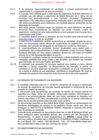 6
EDITAL DE CONCURSO PÚBLICO Nº 014/CESIEP/2015 - CFSd
6.4.3 É de exclusiva responsabilidade do candidato, o correto preenchimento do
requerimento e o pagamento da taxa de inscrição.
6.4.4 A inscrição será validada após a efetivação do pagamento do Boleto Bancário. O
candidato que não efetuar o pagamento do Boleto Bancário até o último dia de
inscrição terá automaticamente a sua inscrição cancelada. Pagamentos
agendados e não efetuados e pagamentos realizados após o período de inscrição
não serão considerados como realizados, em hipótese alguma, implicando na não
efetivação da inscrição.
6.4.5 Não serão aceitas inscrições pagas por depósito em caixa eletrônico, via postal,
fac-símile (fax), transferência ou depósito em conta corrente, ordem de
pagamento, condicionais e/ou extemporâneas ou por qualquer outra via que não a
especificada neste Edital.
6.4.6 O candidato poderá verificar a validação da sua inscrição pela internet pelo site
www.iobv.org.br, na área do candidato.
6.4.7 O INSTITUTO O BARRIGA VERDE encaminhará ao candidato, através do seu e-
mail, um comunicado dando ciência do recebimento do pagamento da taxa de
inscrição, sem prejuízo da obrigação do candidato em manter-se informado.
6.4.8 É responsabilidade do candidato, manter atualizados seus dados para o
recebimento das correspondências e e-mails referentes a este Concurso Público.
Qualquer alteração em seus dados cadastrais deverá ser informada ao CESIEP
através do e-mail dpcesiepselec@pm.sc.gov.br.
6.4.9 A inscrição do candidato implica no conhecimento e tácita aceitação das normas e
condições estabelecidas neste Edital e das decisões que possam ser tomadas
pela Comissão de Concurso Público da PMSC.
6.4.10 O candidato que necessitar de condição especial para realizar a prova, deverá
assinalar o campo específico no Requerimento de Inscrição e indicar as
condições e recursos especiais necessários à prestação da prova, submetendo-
se o pedido à análise de sua legalidade, viabilidade e razoabilidade. No caso da
utilização de equipamentos especiais, este deve ser fornecido pelo requerente.
6.5 DA ISENÇÃO DE PAGAMENTO DA INSCRIÇÃO
6.5.1 O candidato amparado pela Lei nº. 10.567/97 (doadores de sangue) e interessado
na isenção de pagamento da inscrição deverá apresentar o comprovante de sua
situação de doador de sangue;
6.5.2 O documento para comprovação da condição de doador de sangue deverá ser
expedido por órgão oficial ou entidade credenciada coletora, discriminando o
número e as correspondentes datas em que foram realizadas as doações, em
número não inferior a 03 (três), considerando o período de 12 meses anteriores ao
último dia do período previsto para inscrição neste certame.
6.5.3 Os documentos descritos no item 6.5.2 deste Edital, deverão ser apresentados em
fotocópias autenticadas em cartório ou por certidões oficiais, sendo que, uma vez
entregues ao INSTITUTO O BARRIGA VERDE, integrarão o certame não sendo
mais devolvidos ao candidato.
6.5.4 Somente serão apreciados os documentos descritos no item 6.5.2 deste Edital, que
forem entregues pelos candidatos através dos correios por AR (Acusação de
Recebimento), no prazo e local estabelecidos no ANEXO I deste Edital de
concurso público, enviados para o INSTITUTO O BARRIGA VERDE, localizado na
Av. Luiz Bertoli, 233 - centro - CEP 89190-000 - Taió - SC. Para efeitos deste item,
será considerada a data e hora dos carimbos do correio.
6.6 DO INDEFERIMENTO DA INSCRIÇÃO
Apostila para o Concurso - Clique Aqui
Apostila para o Concurso - Clique Aqui
 