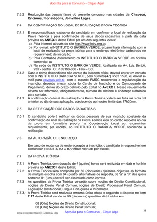 8
EDITAL DE CONCURSO PÚBLICO Nº 014/CESIEP/2015 - CFSd
7.3.2 Realização das demais fases do presente concurso, nas cidades de: Chapecó,
Criciúma, Florianópolis, Joinville e Lages.
7.4 DA CONFIRMAÇÃO DO LOCAL DE REALIZAÇÃO PROVA TEÓRICA
7.4.1 É responsabilidade exclusiva do candidato em confirmar o local de realização da
Prova Teórica e pela confirmação de seus dados cadastrais a partir da data
prevista no ANEXO I deste Edital por um dos seguintes locais:
a) Pela internet: através do site http://www.iobv.org.br;
b) Por e-mail: o INSTITUTO O BARRIGA VERDE, encaminhará informação com o
local de realização da prova teórica para o endereço eletrônico cadastrado no
requerimento de inscrição;
c) Pela Central de Atendimento do INSTITUTO O BARRIGA VERDE em horário
comercial; ou
d) Na sede do INSTITUTO O BARRIGA VERDE, localizada na Av. Luiz Bertoli,
233 - centro - CEP 89190-000 - Taió – SC.
7.4.2 Caso o nome do candidato não conste da listagem oficial, deverá entrar em contato
com o INSTITUTO O BARRIGA VERDE, pelo número (47) 3562 1598, ou enviar e-
mail para iobv@iobv.com.br, com o assunto PMSC requerendo a regularização da
inscrição, devendo anexar cópia do Cartão de Inscrição e do Comprovante de
Pagamento, dentro do prazo definido pelo Edital no ANEXO I. Nesse requerimento
deverá ser informado, obrigatoriamente, número de telefone e endereço eletrônico
para contato.
7.4.3 A confirmação do local de realização da Prova Teórica poderá ser feita até o dia útil
anterior ao dia de sua aplicação, obedecendo ao horário limite das 17h30min.
7.5 DA RETIFICAÇÃO DOS DADOS CADASTRAIS
7.5.1 O candidato poderá retificar os dados pessoais de sua inscrição constante da
confirmação do local de realização da Prova Teórica e/ou do cartão resposta no dia
da prova em formulário próprio na Coordenação Local ou, encaminhar
requerimento, por escrito, ao INSTITUTO O BARRIGA VERDE solicitando a
retificação.
7.6 DA ALTERAÇÃO DE ENDEREÇO
Em caso de mudança de endereço após a inscrição, o candidato é responsável em
comunicar o INSTITUTO O BARRIGA VERDE por escrito.
7.7 DA PROVA TEÓRICA
7.7.1 A Prova Teórica, com duração de 4 (quatro) horas será realizada em data e horário
prevista no ANEXO I deste Edital;
7.7.2 A Prova Teórica será composta por 50 (cinquenta) questões objetivas no formato
de múltipla escolha com 04 (quatro) alternativas de resposta, de “a” a “d”, das quais
somente 01 (uma) deverá ser assinalada como correta.
7.7.3 As questões da Prova Teórica versarão sobre noções de Direito Constitucional,
noções de Direito Penal Comum, noções de Direito Processual Penal Comum,
Legislação Institucional, Língua Portuguesa e Informática.
7.7.3.1 A Prova Teórica será realizada em uma única etapa e seguindo o disposto no item
7.17 deste Edital, sendo as 50 (cinquenta) questões distribuídas em:
08 (Oito) Noções de Direito Constitucional;
08 (Oito) Noções de Direito Penal Comum;
Apostila para o Concurso - Clique Aqui
Apostila para o Concurso - Clique Aqui
 