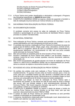 9
EDITAL DE CONCURSO PÚBLICO Nº 014/CESIEP/2015 - CFSd
08 (Oito) Noções de Direito Processual Penal Comum;
08 (Oito) Legislação Institucional;
10 (Dez) Língua Portuguesa e
08 (Oito) Informática.
7.7.4 A Prova Teórica terá caráter classificatório e eliminatório e abrangerá o Programa
das Disciplinas especificado no ANEXO III deste Edital.
7.7.5 O INSTITUTO O BARRIGA VERDE se reserva o direito de suspender e transferir a
data de realização da prova teórica por motivos fortuitos ou de força maior.
7.8 DAS NORMAS PARA REALIZAÇÃO DA PROVA TEÓRICA
7.8.1 DA DOCUMENTAÇÃO EXIGIDA
O candidato somente terá acesso às salas de realização da Prova Teórica
mediante a apresentação de um dos documentos de Identidade Oficial e original
previstos no subitem 7.2 deste Edital.
7.9 DO MATERIAL PERMITIDO
7.9.1 Para realização da Prova Teórica, somente será permitido ao candidato o uso de
caneta esferográfica com tubo transparente de tinta azul ou preta.
7.9.2 O candidato que durante a realização da Prova Teórica for encontrado de posse de
qualquer tipo de telefone celular, relógio, pager, beep, calculadora, controle remoto,
MP-3, MP-4 ou congênere, alarme de carro ou quaisquer outros componentes ou
equipamentos eletrônicos, em funcionamento ou não, terá sua prova anulada
sendo eliminado do Concurso Público.
7.9.3 Não será permitido ao candidato porte de arma durante a Prova Teórica.
7.9.4 Durante a realização da Prova Teórica será vedado o uso de bonés, chapéus e
similares, óculos de sol, livros, revistas, apostilas, resumos, dicionários, cadernos,
alimentação, etc.
7.9.5 Não haverá funcionamento de guarda-volumes nos locais de realização da Prova
Teórica e o INSTITUTO O BARRIGA VERDE não se responsabilizará por perdas,
danos ou extravio de objetos e documentos durante o concurso.
7.10 DO ACESSO AO LOCAL DE REALIZAÇÃO DA PROVA TEÓRICA
7.10.1 Os portões dos prédios onde será realizada a Prova Teórica serão fechados,
impreterivelmente, 15 (quinze) minutos antes do horário marcado para o início da
prova, para que o candidato localize sua sala, devendo o candidato estar em sala
antes de iniciar a entrega das provas. Recomenda-se ao candidato chegar ao local
da prova com antecedência de 30 (trinta) minutos do horário estabelecido.
7.10.2 O candidato que chegar ao local de realização da Prova Teórica após o
fechamento dos portões, ou não estiver em sala de aula antes de iniciar a entrega
das provas, terá sua entrada vedada e será automaticamente eliminado do
Concurso Público. Não haverá segunda chamada, seja qual for o motivo alegado
para justificar o atraso ou a ausência do candidato.
7.10.3 O INSTITUTO O BARRIGA VERDE se reserva o direito de atrasar o horário de
início da Prova Teórica por motivos fortuitos ou de força maior, sem que isso
acarrete o descumprimento dos itens 7.10.1 e 7.10.2.
7.10.4 O acesso às salas de Prova Teórica por pessoas estranhas só será permitido
mediante a autorização da Coordenação Local.
7.10.5 A imprensa, devidamente credenciada pela Coordenação Local, desenvolverá seu
trabalho sem adentrar nas salas de prova.
Apostila para o Concurso - Clique Aqui
Apostila para o Concurso - Clique Aqui
 