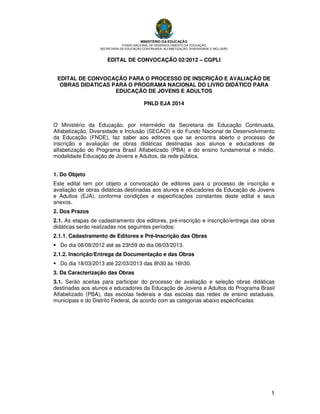 MINISTÉRIO DA EDUCAÇÃO

FUNDO NACIONAL DE DESENVOLVIMENTO DA EDUCAÇÃO
SECRETARIA DE EDUCAÇÃO CONTINUADA, ALFABETIZAÇÃO, DIVERSIDADE E INCLUSÃO

EDITAL DE CONVOCAÇÃO 02/2012 – CGPLI
EDITAL DE CONVOCAÇÃO PARA O PROCESSO DE INSCRIÇÃO E AVALIAÇÃO DE
OBRAS DIDÁTICAS PARA O PROGRAMA NACIONAL DO LIVRO DIDÁTICO PARA
EDUCAÇÃO DE JOVENS E ADULTOS
PNLD EJA 2014

O Ministério da Educação, por intermédio da Secretaria de Educação Continuada,
Alfabetização, Diversidade e Inclusão (SECADI) e do Fundo Nacional de Desenvolvimento
da Educação (FNDE), faz saber aos editores que se encontra aberto o processo de
inscrição e avaliação de obras didáticas destinadas aos alunos e educadores de
alfabetização do Programa Brasil Alfabetizado (PBA) e do ensino fundamental e médio,
modalidade Educação de Jovens e Adultos, da rede pública.
1. Do Objeto
Este edital tem por objeto a convocação de editores para o processo de inscrição e
avaliação de obras didáticas destinadas aos alunos e educadores da Educação de Jovens
e Adultos (EJA), conforme condições e especificações constantes deste edital e seus
anexos.
2. Dos Prazos
2.1. As etapas de cadastramento dos editores, pré-inscrição e inscrição/entrega das obras
didáticas serão realizadas nos seguintes períodos:
2.1.1. Cadastramento de Editores e Pré-Inscrição das Obras
Do dia 08/08/2012 até as 23h59 do dia 08/03/2013.
2.1.2. Inscrição/Entrega da Documentação e das Obras
Do dia 18/03/2013 até 22/03/2013 das 8h30 às 16h30.
3. Da Caracterização das Obras
3.1. Serão aceitas para participar do processo de avaliação e seleção obras didáticas
destinadas aos alunos e educadores da Educação de Jovens e Adultos do Programa Brasil
Alfabetizado (PBA), das escolas federais e das escolas das redes de ensino estaduais,
municipais e do Distrito Federal, de acordo com as categorias abaixo especificadas:

1

 