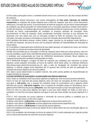 ESTUDE COM AS VÍDEO-AULAS DO CONCURSO VIRTUAL!

    8.3 Para obter pontuação no item, o candidato deverá marcar um, e somente um, dos dois campos da folha
    de respostas.
    8.4 O candidato deverá transcrever, com caneta esferográfica de tinta preta, fabricada em material
    transparente, as respostas das provas objetivas para a folha de respostas, que será o único documento
    válido para a correção das provas. O preenchimento da folha de respostas será de inteira responsabilidade
    do candidato, que deverá proceder em conformidade com as instruções específicas contidas neste edital e
    na folha de respostas. Em hipótese alguma haverá substituição da folha de respostas por erro do candidato.
    8.5 Serão de inteira responsabilidade do candidato os prejuízos advindos de marcações feitas
    incorretamente na folha de respostas. Serão consideradas marcações incorretas as que estiverem em
    desacordo com este edital e/ou com as instruções contidas na folha de respostas, tais como: dupla
    marcação, marcação rasurada ou emendada ou campo de marcação não preenchido integralmente.
    8.6 O candidato não deverá amassar, molhar, dobrar, rasgar, manchar ou, de qualquer modo, danificar a
    sua folha de respostas, sob pena de arcar com os prejuízos advindos da impossibilidade de realização da
    leitura óptica.
    8.7 O candidato é responsável pela conferência de seus dados pessoais, em especial seu nome, seu número
    de inscrição e o número de seu documento de identidade.
    8.8 Não será permitido que as marcações na folha de respostas sejam feitas por outras pessoas, salvo em
    caso de candidato a quem tenha sido deferido atendimento especial para realização das provas. Nesse caso
    o candidato será acompanhado por fiscal do CESPE/UnB devidamente treinado. Nessa hipótese, as
    respostas fornecidas pelo candidato serão gravadas em áudio.
    8.9 O CESPE/UnB divulgará a imagem da folha de respostas dos candidatos que realizaram as provas
    objetivas, exceto daqueles eliminados na forma do subitem 18.24 deste edital, no endereço eletrônico
    http://www.cespe.unb.br/concursos/pc_ba_13, após a data de divulgação do resultado das provas
    objetivas. A referida imagem ficará disponível até 15 (quinze) dias corridos da data de publicação do
    resultado das provas objetivas do concurso público.
    8.9.1 Após o prazo determinado no subitem anterior, não serão aceitos pedidos de disponibilização da
    imagem da folha de respostas.
    8.10 DOS CRITÉRIOS DE AVALIAÇÃO E CLASSIFICAÇÃO DAS PROVAS OBJETIVAS
    8.10.1 Todos os candidatos terão suas provas objetivas corrigidas por meio de processamento eletrônico.
    8.10.1.1 A nota em cada item das provas objetivas, feita com base nas marcações da folha de respostas,
    será igual a: 1,00 ponto, caso a resposta do candidato esteja em concordância com o gabarito oficial
    definitivo das provas; 1,00 ponto negativo, caso a resposta do candidato esteja em discordância com o
    gabarito oficial definitivo das provas; 0,00 ponto, caso não haja marcação ou haja marcação dupla (C e E).
    8.10.1.2 A nota em cada prova objetiva será igual à soma das notas obtidas em todos os itens que a
    compõem e a nota final nas provas objetivas será igual à soma das notas obtidas nas provas objetivas P1 e
    P2.
    8.10.1.3 Será reprovado nas provas objetivas e eliminado do concurso público o candidato que se
    enquadrar em pelo menos um dos itens a seguir:
    a) obtiver nota inferior a 6,00 pontos na prova objetiva de conhecimentos básicos (P1);
    b) obtiver nota inferior a 21,00 pontos na prova objetiva de conhecimentos específicos (P2);
    c) obtiver nota inferior a 30,00 pontos no conjunto das provas objetivas.
    8.10.1.4 O candidato eliminado na forma do subitem 8.10.1.3 deste edital não terá classificação alguma no
    concurso público.
    8.10.1.5 Os candidatos não eliminados na forma do subitem 8.10.1.3 serão ordenados por cargo de acordo
    com os valores decrescentes da nota final nas provas objetivas.


                                                                                                           10
 
