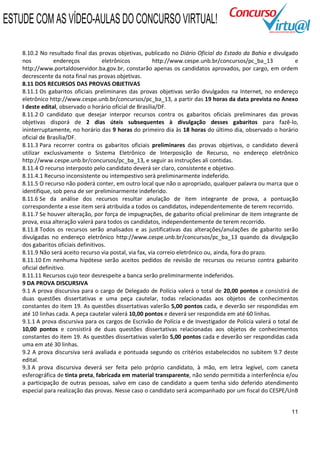 ESTUDE COM AS VÍDEO-AULAS DO CONCURSO VIRTUAL!

    8.10.2 No resultado final das provas objetivas, publicado no Diário Oficial do Estado da Bahia e divulgado
    nos           endereços          eletrônicos          http://www.cespe.unb.br/concursos/pc_ba_13            e
    http://www.portaldoservidor.ba.gov.br, constarão apenas os candidatos aprovados, por cargo, em ordem
    decrescente da nota final nas provas objetivas.
    8.11 DOS RECURSOS DAS PROVAS OBJETIVAS
    8.11.1 Os gabaritos oficiais preliminares das provas objetivas serão divulgados na Internet, no endereço
    eletrônico http://www.cespe.unb.br/concursos/pc_ba_13, a partir das 19 horas da data prevista no Anexo
    I deste edital, observado o horário oficial de Brasília/DF.
    8.11.2 O candidato que desejar interpor recursos contra os gabaritos oficiais preliminares das provas
    objetivas disporá de 2 dias úteis subsequentes à divulgação desses gabaritos para fazê-lo,
    ininterruptamente, no horário das 9 horas do primeiro dia às 18 horas do último dia, observado o horário
    oficial de Brasília/DF.
    8.11.3 Para recorrer contra os gabaritos oficiais preliminares das provas objetivas, o candidato deverá
    utilizar exclusivamente o Sistema Eletrônico de Interposição de Recurso, no endereço eletrônico
    http://www.cespe.unb.br/concursos/pc_ba_13, e seguir as instruções ali contidas.
    8.11.4 O recurso interposto pelo candidato deverá ser claro, consistente e objetivo.
    8.11.4.1 Recurso inconsistente ou intempestivo será preliminarmente indeferido.
    8.11.5 O recurso não poderá conter, em outro local que não o apropriado, qualquer palavra ou marca que o
    identifique, sob pena de ser preliminarmente indeferido.
    8.11.6 Se da análise dos recursos resultar anulação de item integrante de prova, a pontuação
    correspondente a esse item será atribuída a todos os candidatos, independentemente de terem recorrido.
    8.11.7 Se houver alteração, por força de impugnações, de gabarito oficial preliminar de item integrante de
    prova, essa alteração valerá para todos os candidatos, independentemente de terem recorrido.
    8.11.8 Todos os recursos serão analisados e as justificativas das alterações/anulações de gabarito serão
    divulgadas no endereço eletrônico http://www.cespe.unb.br/concursos/pc_ba_13 quando da divulgação
    dos gabaritos oficiais definitivos.
    8.11.9 Não será aceito recurso via postal, via fax, via correio eletrônico ou, ainda, fora do prazo.
    8.11.10 Em nenhuma hipótese serão aceitos pedidos de revisão de recursos ou recurso contra gabarito
    oficial definitivo.
    8.11.11 Recursos cujo teor desrespeite a banca serão preliminarmente indeferidos.
    9 DA PROVA DISCURSIVA
    9.1 A prova discursiva para o cargo de Delegado de Polícia valerá o total de 20,00 pontos e consistirá de
    duas questões dissertativas e uma peça cautelar, todas relacionadas aos objetos de conhecimentos
    constantes do item 19. As questões dissertativas valerão 5,00 pontos cada, e deverão ser respondidas em
    até 10 linhas cada. A peça cautelar valerá 10,00 pontos e deverá ser respondida em até 60 linhas.
    9.1.1 A prova discursiva para os cargos de Escrivão de Polícia e de Investigador de Polícia valerá o total de
    10,00 pontos e consistirá de duas questões dissertativas relacionadas aos objetos de conhecimentos
    constantes do item 19. As questões dissertativas valerão 5,00 pontos cada e deverão ser respondidas cada
    uma em até 30 linhas.
    9.2 A prova discursiva será avaliada e pontuada segundo os critérios estabelecidos no subitem 9.7 deste
    edital.
    9.3 A prova discursiva deverá ser feita pelo próprio candidato, à mão, em letra legível, com caneta
    esferográfica de tinta preta, fabricada em material transparente, não sendo permitida a interferência e/ou
    a participação de outras pessoas, salvo em caso de candidato a quem tenha sido deferido atendimento
    especial para realização das provas. Nesse caso o candidato será acompanhado por um fiscal do CESPE/UnB


                                                                                                              11
 