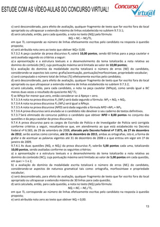 ESTUDE COM AS VÍDEO-AULAS DO CONCURSO VIRTUAL!

    c) será desconsiderado, para efeito de avaliação, qualquer fragmento de texto que for escrito fora do local
    apropriado ou ultrapassar a extensão máxima de linhas estabelecida no subitem 9.7.3.1;
    d) será calculada, então, para cada questão, a nota no texto (NQi) pela fórmula:
                                                  NQi = NCi – NEi/TLi
    em que TLi corresponde ao número de linhas efetivamente escritas pelo candidato na resposta à questão
    proposta;
    e) será atribuída nota zero ao texto que obtiver NQi< 0,00.
    9.7.3.2 A peça cautelar da prova discursiva P4 valerá 10,00 pontos, sendo 60 linhas para a peça cautelar e
    será avaliada segundo os critérios a seguir:
    a) a apresentação e a estrutura textuais e o desenvolvimento do tema totalizarão a nota relativa ao
    domínio do conteúdo (NC), cuja pontuação máxima será limitada ao valor de 10,00 pontos;
    b) a avaliação do domínio da modalidade escrita totalizará o número de erros (NE) do candidato,
    considerando-se aspectos tais como: grafia/acentuação, pontuação/morfossintaxe, propriedade vocabular;
    c) será computado o número total de linhas (TL) efetivamente escritas pelo candidato;
    d) será desconsiderado, para efeito de avaliação, qualquer fragmento de texto que for escrito fora do local
    apropriado ou que ultrapassar a extensão máxima de linhas estabelecida no subitem 9.7.3.2;
    e) será calculada, então, para cada candidato, a nota na peça cautelar (NPeça), como sendo igual a NC
    menos duas vezes o resultado do quociente NE/ TL;
    f) se NPeça for menor que zero, então considerar-se-á Npeça = zero.
    9.7.3.3 A nota na prova discursiva P3 (NP3) será dada segundo a fórmula: NP3 = NQ1 + NQ2.
    9.7.3.4 A nota na prova discursiva P4 (NP4) será igual a NPeça.
    9.7.3.5 A nota na prova discursiva (NPD) será dada segundo a fórmula NPD =NP3 + NP4.
    9.7.3.6 A prova discursiva será anulada se o candidato não devolver o seu caderno de textos definitivos.
    9.7.3.7 Será eliminado do concurso público o candidato que obtiver NPD < 8,00 pontos no conjunto das
    questões e da peça cautelar da prova discursiva.
    9.7.4 A prova discursiva para os cargos de Escrivão de Polícia e de Investigador de Polícia será corrigida
    conforme critérios a seguir, ressaltando-se que, em atendimento ao que está estabelecido no Decreto
    Federal nº 6.583, de 29 de setembro de 2008, alterado pelo Decreto Federal nº 7.875, de 27 de dezembro
    de 2012, serão aceitas como corretas, até 31 de dezembro de 2015, ambas as ortografias, isto é, a forma de
    grafar e de acentuar as palavras vigentes até 31 de dezembro de 2008 e a que entrou em vigor em 1º de
    janeiro de 2009.
    9.7.4.1 As duas questões (NQ1 e NQ2) da prova discursiva P3 valerão 5,00 pontos cada uma, totalizando
    10,00 pontos, sendo avaliadas conforme os seguintes critérios:
    a) a apresentação e a estrutura textuais e o desenvolvimento do tema totalizarão a nota relativa ao
    domínio do conteúdo (NCi), cuja pontuação máxima será limitada ao valor de 5,00 pontos em cada questão,
    em que i = 1 e 2;
    b) a avaliação do domínio da modalidade escrita totalizará o número de erros (NEi) do candidato,
    considerando-se aspectos de natureza gramatical tais como: ortografia, morfossintaxe e propriedade
    vocabular;
    c) será desconsiderado, para efeito de avaliação, qualquer fragmento de texto que for escrito fora do local
    apropriado ou ultrapassar a extensão máxima de 30 linhas para cada questão;
    d) será calculada, então, para cada questão, a nota no texto (NQi) pela fórmula:
                                                  NQi = NCi – NEi / TLi
    em que TLi corresponde ao número de linhas efetivamente escritas pelo candidato na resposta à questão
    proposta;
    e) será atribuída nota zero ao texto que obtiver NQi < 0,00.

                                                                                                            13
 