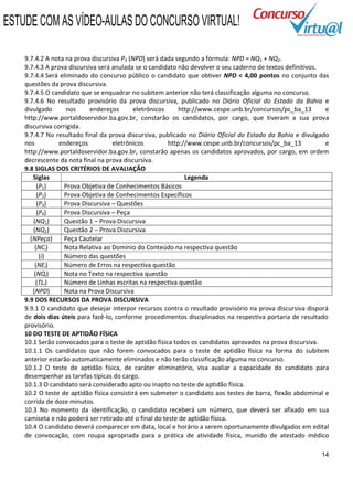 ESTUDE COM AS VÍDEO-AULAS DO CONCURSO VIRTUAL!

    9.7.4.2 A nota na prova discursiva P3 (NPD) será dada segundo a fórmula: NPD = NQ1 + NQ2.
    9.7.4.3 A prova discursiva será anulada se o candidato não devolver o seu caderno de textos definitivos.
    9.7.4.4 Será eliminado do concurso público o candidato que obtiver NPD < 4,00 pontos no conjunto das
    questões da prova discursiva.
    9.7.4.5 O candidato que se enquadrar no subitem anterior não terá classificação alguma no concurso.
    9.7.4.6 No resultado provisório da prova discursiva, publicado no Diário Oficial do Estado da Bahia e
    divulgado      nos      endereços       eletrônicos     http://www.cespe.unb.br/concursos/pc_ba_13       e
    http://www.portaldoservidor.ba.gov.br, constarão os candidatos, por cargo, que tiveram a sua prova
    discursiva corrigida.
    9.7.4.7 No resultado final da prova discursiva, publicado no Diário Oficial do Estado da Bahia e divulgado
    nos          endereços          eletrônicos         http://www.cespe.unb.br/concursos/pc_ba_13           e
    http://www.portaldoservidor.ba.gov.br, constarão apenas os candidatos aprovados, por cargo, em ordem
    decrescente da nota final na prova discursiva.
    9.8 SIGLAS DOS CRITÉRIOS DE AVALIAÇÃO
       Siglas                                                 Legenda
         (P1)      Prova Objetiva de Conhecimentos Básicos
         (P2)      Prova Objetiva de Conhecimentos Específicos
         (P3)      Prova Discursiva – Questões
         (P4)      Prova Discursiva – Peça
       (NQ1)       Questão 1 – Prova Discursiva
       (NQ2)       Questão 2 – Prova Discursiva
      (NPeça)      Peça Cautelar
        (NCi)      Nota Relativa ao Domínio do Conteúdo na respectiva questão
          (i)      Número das questões
        (NEi)      Número de Erros na respectiva questão
        (NQi)      Nota no Texto na respectiva questão
         (TLi)     Número de Linhas escritas na respectiva questão
       (NPD)       Nota na Prova Discursiva
    9.9 DOS RECURSOS DA PROVA DISCURSIVA
    9.9.1 O candidato que desejar interpor recursos contra o resultado provisório na prova discursiva disporá
    de dois dias úteis para fazê-lo, conforme procedimentos disciplinados na respectiva portaria de resultado
    provisório.
    10 DO TESTE DE APTIDÃO FÍSICA
    10.1 Serão convocados para o teste de aptidão física todos os candidatos aprovados na prova discursiva.
    10.1.1 Os candidatos que não forem convocados para o teste de aptidão física na forma do subitem
    anterior estarão automaticamente eliminados e não terão classificação alguma no concurso.
    10.1.2 O teste de aptidão física, de caráter eliminatório, visa avaliar a capacidade do candidato para
    desempenhar as tarefas típicas do cargo.
    10.1.3 O candidato será considerado apto ou inapto no teste de aptidão física.
    10.2 O teste de aptidão física consistirá em submeter o candidato aos testes de barra, flexão abdominal e
    corrida de doze minutos.
    10.3 No momento da identificação, o candidato receberá um número, que deverá ser afixado em sua
    camiseta e não poderá ser retirado até o final do teste de aptidão física.
    10.4 O candidato deverá comparecer em data, local e horário a serem oportunamente divulgados em edital
    de convocação, com roupa apropriada para a prática de atividade física, munido de atestado médico

                                                                                                           14
 