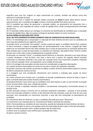 ESTUDE COM AS VÍDEO-AULAS DO CONCURSO VIRTUAL!

    específico para esse fim, original ou cópia autenticada em cartório, emitido nos últimos trinta dias
    anteriores à realização do teste.
    10.5 De acordo com o modelo de atestado médico constante do Anexo II deste edital deverá constar,
    expressamente, que o candidato está apto a realizar o teste de aptidão física deste concurso.
    10.6 O candidato que deixar de apresentar o atestado médico, ou apresentá-lo em desacordo com o
    subitem anterior, será impedido de realizar o teste de aptidão física, sendo consequentemente eliminado
    do concurso.
    10.7 O atestado médico deverá ser entregue no momento de identificação do candidato para a realização
    do teste de aptidão física. Não será aceita a entrega de atestado médico em outro momento.
    10.8 DA FORMA DE EXECUÇÃO DOS TESTES
    10.8.1 DO TESTE DINÂMICO DE BARRA (SOMENTE PARA OS CANDIDATOS DO SEXO MASCULINO)
    10.8.1.1 A metodologia para a preparação e a execução do teste dinâmico de barra para os candidatos do
    sexo masculino obedecerá aos seguintes critérios:
    a) posição inicial: ao comando “em posição”, usando o ponto de apoio, o candidato deverá ficar suspenso
    na barra horizontal, a largura da pegada deve ser aproximadamente a dos ombros, a pegada das mãos
    poderá ser em pronação (dorsos das mãos voltados para o corpo do executante) ou supinação (palmas das
    mãos voltadas para o corpo do executante), os cotovelos em extensão; não poderá haver nenhum contato
    dos pés com o solo, todo o corpo completamente na posição vertical;
    b) execução: ao comando “iniciar”, o candidato deverá flexionar os cotovelos, elevando o seu corpo até que
    o queixo ultrapasse o nível da barra, sem tocar a barra com o queixo. Em seguida, deverá estender
    novamente os cotovelos, baixando o seu corpo até a posição inicial. Esse movimento completo, finalizado
    com o retorno à posição inicial, corresponderá a uma unidade de execução.
    10.8.1.2 A contagem das execuções corretas levará em consideração as seguintes observações:
    a) o auxiliar da banca examinadora irá contar em voz alta o número de repetições realizadas;
    b) quando o exercício não atender ao previsto no edital, o auxiliar da banca examinadora repetirá o número
    do último realizado de maneira correta;
    c) a contagem que será considerada oficialmente será somente a realizada pelo auxiliar da banca
    examinadora;
    d) o teste somente será iniciado com o candidato na posição completamente vertical de todo o corpo e
    após o comando dado pelo auxiliar da banca examinadora;
    e) excepcionalmente e para evitar que os candidatos mais altos toquem os pés no solo estando na posição
    inicial, será permitida, neste caso, a flexão dos joelhos;
    f) só será contada a repetição realizada completa e corretamente, começando e terminando sempre na
    posição inicial;
    g) cada execução começa e termina com os cotovelos totalmente estendidos – somente aí será contada
    como uma execução completa e correta. A não extensão total dos cotovelos, antes do início de uma nova
    execução, será considerado um movimento incorreto, o qual não será computado no desempenho do
    candidato;
    h) o movimento deve ser dinâmico, ou seja, o candidato não pode parar para “descansar”;
    i) o movimento a ser realizado deve ser unicamente de flexão e extensão de cotovelos.
    10.8.1.3 Será proibido ao candidato do sexo masculino, quando da realização do teste dinâmico de barra:
    a) tocar com o(s) pé(s) no solo ou em qualquer parte de sustentação da barra após o início das execuções;
    b) após a tomada de posição inicial, receber qualquer tipo de ajuda física;
    c) utilizar luvas ou qualquer outro artifício para a proteção das mãos;
    d) apoiar o queixo na barra;


                                                                                                           15
 