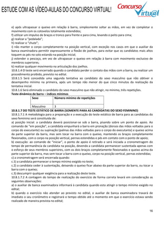ESTUDE COM AS VÍDEO-AULAS DO CONCURSO VIRTUAL!

    e) após ultrapassar o queixo em relação à barra, simplesmente soltar as mãos, em vez de completar o
    movimento com os cotovelos totalmente estendidos;
    f) utilizar um impulso de braços e tronco para frente e para cima, levando o peito para cima;
    g) realizar a “pedalada”;
    h) realizar o “chute”;
    i) não manter o corpo completamente na posição vertical, com exceção nos casos em que o auxiliar da
    banca examinadora permitir expressamente a flexão de joelhos, para evitar que os candidatos mais altos
    toquem os pés no solo estando na posição inicial;
    j) estender o pescoço, em vez de ultrapassar o queixo em relação à barra com movimento exclusivo de
    membros superiores;
    k) realizar qualquer movimento na articulação dos joelhos.
    10.8.1.4 O teste será encerrado quando o candidato perder o contato das mãos com a barra, ou realizar um
    procedimento proibido, previsto no edital.
    10.8.1.5 Será concedida uma segunda tentativa ao candidato do sexo masculino que não obtiver o
    desempenho mínimo na primeira, após um tempo não menor do que cinco minutos da realização da
    tentativa inicial.
    10.8.1.6 Será eliminado o candidato do sexo masculino que não atingir, no mínimo, três repetições.
    Teste dinâmico de barra – índices mínimos
                      Sexo            Número mínimo de repetições

                     Masculino       3
    10.8.1.7 DO TESTE ESTÁTICO DE BARRA (SOMENTE PARA AS CANDIDATAS DO SEXO FEMININO)
    10.8.1.7.1 A metodologia para a preparação e a execução do teste estático de barra para as candidatas do
    sexo feminino será constituída de:
    a) posição inicial: a candidata deverá posicionar-se sob a barra, pisando sobre um ponto de apoio. Ao
    comando de “em posição”, a candidata empunhará a barra em pronação (dorsos das mãos voltados para o
    corpo do executante) ou supinação (palmas das mãos voltadas para o corpo do executante) e queixo acima
    da parte superior da barra, mas sem tocar na barra com o queixo, mantendo os braços completamente
    flexionados, com o corpo na posição vertical, pernas estendidas e pés em contato com o ponto de apoio;
    b) execução: ao comando de “iniciar”, o ponto de apoio é retirado e será iniciada a cronometragem do
    tempo de permanência da candidata na posição, devendo a candidata permanecer sustentada apenas com
    o esforço de seus membros superiores, com os dois braços completamente flexionados e queixo acima da
    parte superior da barra, mas sem tocar a barra com o queixo, corpo na posição vertical, pernas estendidas;
    c) a cronometragem será encerrada quando:
    c.1) a candidata permanecer o tempo mínimo exigido no teste;
    c.2) a candidata ceder à sustentação, deixando o queixo ficar abaixo da parte superior da barra, ou tocar a
    barra com o queixo;
    c.3) descumprir qualquer exigência para a realização deste teste.
    10.8.1.7.2 A contagem do tempo de realização do exercício de forma correta levará em consideração as
    seguintes observações:
    a) o auxiliar de banca examinadora informará à candidata quando esta atingir o tempo mínimo exigido no
    edital;
    b) quando o exercício não atender ao previsto no edital, o auxiliar de banca examinadora travará de
    imediato o seu cronômetro e registrará o tempo obtido até o momento em que o exercício estava sendo
    realizado de maneira prevista no edital;


                                                                                                            16
 