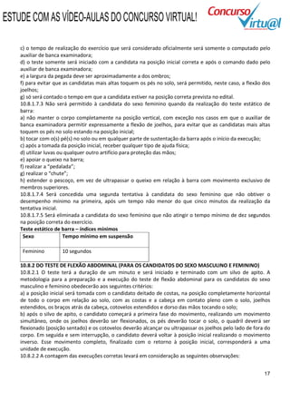 ESTUDE COM AS VÍDEO-AULAS DO CONCURSO VIRTUAL!

    c) o tempo de realização do exercício que será considerado oficialmente será somente o computado pelo
    auxiliar de banca examinadora;
    d) o teste somente será iniciado com a candidata na posição inicial correta e após o comando dado pelo
    auxiliar de banca examinadora;
    e) a largura da pegada deve ser aproximadamente a dos ombros;
    f) para evitar que as candidatas mais altas toquem os pés no solo, será permitido, neste caso, a flexão dos
    joelhos;
    g) só será contado o tempo em que a candidata estiver na posição correta prevista no edital.
    10.8.1.7.3 Não será permitido à candidata do sexo feminino quando da realização do teste estático de
    barra:
    a) não manter o corpo completamente na posição vertical, com exceção nos casos em que o auxiliar de
    banca examinadora permitir expressamente a flexão de joelhos, para evitar que as candidatas mais altas
    toquem os pés no solo estando na posição inicial;
    b) tocar com o(s) pé(s) no solo ou em qualquer parte de sustentação da barra após o início da execução;
    c) após a tomada da posição inicial, receber qualquer tipo de ajuda física;
    d) utilizar luvas ou qualquer outro artifício para proteção das mãos;
    e) apoiar o queixo na barra;
    f) realizar a “pedalada”;
    g) realizar o “chute”;
    h) estender o pescoço, em vez de ultrapassar o queixo em relação à barra com movimento exclusivo de
    membros superiores.
    10.8.1.7.4 Será concedida uma segunda tentativa à candidata do sexo feminino que não obtiver o
    desempenho mínimo na primeira, após um tempo não menor do que cinco minutos da realização da
    tentativa inicial.
    10.8.1.7.5 Será eliminada a candidata do sexo feminino que não atingir o tempo mínimo de dez segundos
    na posição correta do exercício.
    Teste estático de barra – índices mínimos
     Sexo               Tempo mínimo em suspensão

     Feminino         10 segundos

    10.8.2 DO TESTE DE FLEXÃO ABDOMINAL (PARA OS CANDIDATOS DO SEXO MASCULINO E FEMININO)
    10.8.2.1 O teste terá a duração de um minuto e será iniciado e terminado com um silvo de apito. A
    metodologia para a preparação e a execução do teste de flexão abdominal para os candidatos do sexo
    masculino e feminino obedecerão aos seguintes critérios:
    a) a posição inicial será tomada com o candidato deitado de costas, na posição completamente horizontal
    de todo o corpo em relação ao solo, com as costas e a cabeça em contato pleno com o solo, joelhos
    estendidos, os braços atrás da cabeça, cotovelos estendidos e dorso das mãos tocando o solo;
    b) após o silvo de apito, o candidato começará a primeira fase do movimento, realizando um movimento
    simultâneo, onde os joelhos deverão ser flexionados, os pés deverão tocar o solo, o quadril deverá ser
    flexionado (posição sentado) e os cotovelos deverão alcançar ou ultrapassar os joelhos pelo lado de fora do
    corpo. Em seguida e sem interrupção, o candidato deverá voltar à posição inicial realizando o movimento
    inverso. Esse movimento completo, finalizado com o retorno à posição inicial, corresponderá a uma
    unidade de execução.
    10.8.2.2 A contagem das execuções corretas levará em consideração as seguintes observações:


                                                                                                            17
 