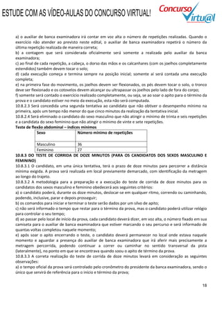 ESTUDE COM AS VÍDEO-AULAS DO CONCURSO VIRTUAL!

    a) o auxiliar de banca examinadora irá contar em voz alta o número de repetições realizadas. Quando o
    exercício não atender ao previsto neste edital, o auxiliar de banca examinadora repetirá o número da
    última repetição realizada de maneira correta;
    b) a contagem que será considerada oficialmente será somente a realizada pelo auxiliar da banca
    examinadora;
    c) ao final de cada repetição, a cabeça, o dorso das mãos e os calcanhares (com os joelhos completamente
    estendidos) também devem tocar o solo;
    d) cada execução começa e termina sempre na posição inicial; somente aí será contada uma execução
    completa;
    e) na primeira fase do movimento, os joelhos devem ser flexionados, os pés devem tocar o solo, o tronco
    deve ser flexionado e os cotovelos devem alcançar ou ultrapassar os joelhos pelo lado de fora do corpo;
    f) somente será contado o exercício realizado completamente, ou seja, se ao soar o apito para o término da
    prova e o candidato estiver no meio da execução, esta não será computada.
    10.8.2.3 Será concedida uma segunda tentativa ao candidato que não obtiver o desempenho mínimo na
    primeira, após um tempo não menor do que cinco minutos da realização da tentativa inicial.
    10.8.2.4 Será eliminado o candidato do sexo masculino que não atingir o mínimo de trinta e seis repetições
    e a candidata do sexo feminino que não atingir o mínimo de vinte e sete repetições.
    Teste de flexão abdominal – índices mínimos
                 Sexo                   Número mínimo de repetições

                 Masculino               36
                 Feminino                27
    10.8.3 DO TESTE DE CORRIDA DE DOZE MINUTOS (PARA OS CANDIDATOS DOS SEXOS MASCULINO E
    FEMININO)
    10.8.3.1 O candidato, em uma única tentativa, terá o prazo de doze minutos para percorrer a distância
    mínima exigida. A prova será realizada em local previamente demarcado, com identificação da metragem
    ao longo do trajeto.
    10.8.3.2 A metodologia para a preparação e a execução do teste de corrida de doze minutos para os
    candidatos dos sexos masculino e feminino obedecerá aos seguintes critérios:
    a) o candidato poderá, durante os doze minutos, deslocar-se em qualquer ritmo, correndo ou caminhando,
    podendo, inclusive, parar e depois prosseguir;
    b) os comandos para iniciar e terminar o teste serão dados por um silvo de apito;
    c) não será informado o tempo que restar para o término da prova, mas o candidato poderá utilizar relógio
    para controlar o seu tempo;
    d) ao passar pelo local de início da prova, cada candidato deverá dizer, em voz alta, o número fixado em sua
    camiseta para o auxiliar de banca examinadora que estiver marcando o seu percurso e será informado de
    quantas voltas completou naquele momento;
    e) após soar o apito encerrando o teste, o candidato deverá permanecer no local onde estava naquele
    momento e aguardar a presença do auxiliar de banca examinadora que irá aferir mais precisamente a
    metragem percorrida, podendo continuar a correr ou caminhar no sentido transversal da pista
    (lateralmente), no ponto em que se encontrava quando soou o apito de término da prova.
    10.8.3.3 A correta realização do teste de corrida de doze minutos levará em consideração as seguintes
    observações:
    a) o tempo oficial da prova será controlado pelo cronômetro do presidente da banca examinadora, sendo o
    único que servirá de referência para o início e término da prova;


                                                                                                             18
 