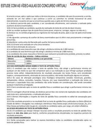 ESTUDE COM AS VÍDEO-AULAS DO CONCURSO VIRTUAL!

    b) orienta-se que, após o apito que indica o término da prova, o candidato não pare bruscamente a corrida,
    evitando ter um mal súbito e que continue a correr ou caminhar no sentido transversal da pista
    (lateralmente), no ponto em que se encontrava quando soou o apito de término da prova;
    c) a distância percorrida pelo candidato, a ser considerada oficialmente, será somente a realizada pelos
    auxiliares da banca examinadora.
    10.8.3.4 Será proibido ao candidato, quando da realização do teste de corrida de doze minutos:
    a) dar ou receber qualquer tipo de ajuda física (como puxar, empurrar, carregar, segurar na mão etc.);
    b) deslocar-se, no sentido progressivo ou regressivo da marcação da pista, após o soar do apito encerrando
    a prova;
    c) não aguardar a presença do auxiliar de banca examinadora que irá aferir mais precisamente a metragem
    percorrida;
    d) abandonar a pista antes da liberação pelo auxiliar de banca examinadora.
    10.8.3.5 O teste será realizado em uma única tentativa.
    10.8.3.6 Será eliminado do concurso:
    a) o candidato do sexo masculino que não atingir a distância mínima de 2.400 metros;
    b) a candidata do sexo feminino que não atingir a distância mínima de 1.800 metros;
    c) os candidatos dos sexos masculino e feminino que realizarem procedimento proibido, previsto no edital.
    Teste de corrida de doze minutos – índices mínimos
      Gênero                 Distância mínima a ser percorrida
      Masculino              2.400m
      Feminino               1.800m
    10.9 DAS DISPOSIÇÕES GERAIS SOBRE O TESTE DE APTIDÃO FÍSICA
    10.9.1 O candidato que não realizar o teste de aptidão física, não atingir a performance mínima em
    qualquer um dos testes ou que não comparecer para a sua realização ou que infringir qualquer proibição
    prevista neste edital, independentemente do resultado alcançado nos testes físicos, será considerado
    inapto e, consequentemente, eliminado do concurso público, não tendo classificação alguma no certame.
    10.9.2 Os casos de alteração psicológica e/ou fisiológica temporários (estados menstruais, gravidez,
    indisposições, cãibras, contusões, luxações, fraturas, etc.) que impossibilitem a realização dos testes ou
    diminuam a capacidade física dos candidatos não serão levados em consideração, não sendo concedido
    qualquer tratamento privilegiado.
    10.9.3 Será considerado apto no teste de aptidão física o candidato que atingir a performance mínima nos
    testes.
    10.9.4 A contagem oficial de tempo, de distância percorrida e do número de repetições dos candidatos em
    cada teste será, exclusivamente, a realizada pela banca.
    10.9.5 Demais informações a respeito do teste de aptidão física constarão no edital de convocação para
    essa fase.
    10.9.6 No resultado provisório e no resultado final no teste de aptidão física, publicados no Diário Oficial do
    Estado da Bahia e divulgados nos endereços eletrônicos http://www.cespe.unb.br/concursos/pc_ba_13 e
    http://www.portaldoservidor.ba.gov.br, constarão os candidatos aptos, por cargo, em ordem alfabética.
    10.10 DOS RECURSOS DO TESTE DE APTIDÃO FÍSICA
    10.10.1 O candidato que desejar interpor recursos contra o resultado provisório no teste de aptidão física
    disporá de dois dias úteis para fazê-lo, conforme procedimentos disciplinados na respectiva portaria de
    resultado provisório.
    11 DOS EXAMES BIOMÉDICOS
    11.1 Serão convocados para realizar os exames biomédicos todos os candidatos considerados aptos no
    teste de aptidão física.

                                                                                                                19
 