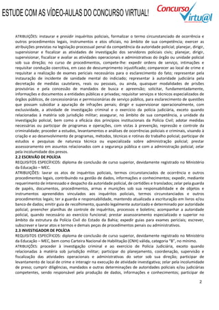 ESTUDE COM AS VÍDEO-AULAS DO CONCURSO VIRTUAL!

    ATRIBUIÇÕES: instaurar e presidir inquéritos policiais, formalizar o termo circunstanciado de ocorrência e
    outros procedimentos legais, instrumentos e atos oficiais, no âmbito de sua competência; exercer as
    atribuições previstas na legislação processual penal da competência da autoridade policial; planejar, dirigir,
    supervisionar e fiscalizar as atividades de investigação dos servidores policiais civis; planejar, dirigir,
    supervisionar, fiscalizar e avaliar as atividades operacionais e administrativas do órgão ou unidade policial
    sob sua direção; no curso de procedimentos, compete-lhe: expedir ordens de serviço, intimações e
    requisitar condução coercitiva, em caso de descumprimento injustificado; comparecer ao local de crime e
    requisitar a realização de exames periciais necessários para o esclarecimento do fato; representar pela
    instauração de incidente de sanidade mental do indiciado; representar à autoridade judiciária pela
    decretação de medidas cautelares, reais ou pessoais, ou ainda, quaisquer modalidades de prisões
    provisórias e pela concessão de mandados de busca e apreensão; solicitar, fundamentadamente,
    informações e documentos a entidades públicas e privadas; requisitar serviços e técnicos especializados de
    órgãos públicos, de concessionárias e permissionárias de serviço público, para esclarecimento de questões
    que possam subsidiar a apuração de infrações penais; dirigir e supervisionar operacionalmente, com
    exclusividade, a atividade de investigação criminal e o exercício da polícia judiciária, exceto quando
    relacionadas à matéria sob jurisdição militar; assegurar, no âmbito de sua competência, a unidade da
    investigação policial, bem como a eficácia dos princípios institucionais da Polícia Civil; adotar medidas
    necessárias ou participar de programas e operações, com vistas à prevenção, repressão e controle da
    criminalidade; proceder a estudos, levantamentos e análises de ocorrências policiais e criminais, visando à
    criação e ao desenvolvimento de programas, métodos, técnicas e rotinas do trabalho policial; participar de
    estudos e pesquisas de natureza técnica ou especializada sobre administração policial; prestar
    assessoramento em assuntos relacionados com a segurança pública e com a administração policial; zelar
    pela incolumidade dos presos.
    2.2 ESCRIVÃO DE POLÍCIA
    REQUISITOS ESPECÍFICOS: diploma de conclusão de curso superior, devidamente registrado no Ministério
    da Educação – MEC.
    ATRIBUIÇÕES: lavrar os atos de inquéritos policiais, termos circunstanciados de ocorrência e outros
    procedimentos legais, contribuindo na gestão de dados, informações e conhecimentos; expedir, mediante
    requerimento de interessado e despacho da autoridade policial, de certidões e translados; zelar pela guarda
    de papéis, documentos, procedimentos, armas e munições sob sua responsabilidade e de objetos e
    instrumentos apreendidos vinculados aos inquéritos policiais, termos circunstanciados e outros
    procedimentos legais; ter a guarda e responsabilidade, mantendo atualizada a escrituração em livros e/ou
    banco de dados; emitir guia de recolhimento, quando legalmente autorizado e determinado por autoridade
    policial; preencher planilhas de controle de inquéritos, processos e boletins; acompanhar a autoridade
    policial, quando necessário ao exercício funcional; prestar assessoramento especializado e superior no
    âmbito da estrutura da Polícia Civil do Estado da Bahia; expedir guias para exames periciais; escrever,
    subscrever e lavrar atos e termos e demais peças de procedimentos penais ou administrativos.
    2.3 INVESTIGADOR DE POLÍCIA
    REQUISITOS ESPECÍFICOS: diploma de conclusão de curso superior, devidamente registrado no Ministério
    da Educação – MEC, bem como Carteira Nacional de Habilitação (CNH) válida, categoria “B”, no mínimo.
    ATRIBUIÇÕES: proceder à investigação criminal e ao exercício de Polícia Judiciária, exceto quando
    relacionadas à matéria sob jurisdição militar; participar do planejamento, coordenação, supervisão e
    fiscalização das atividades operacionais e administrativas do setor sob sua direção; participar de
    levantamento de local de crime e interagir na execução de atividade investigativa; zelar pela incolumidade
    de preso; cumprir diligências, mandados e outras determinações de autoridades policiais e/ou judiciárias
    competentes, sendo responsável pela produção de dados, informações e conhecimentos; participar de

                                                                                                               2
 