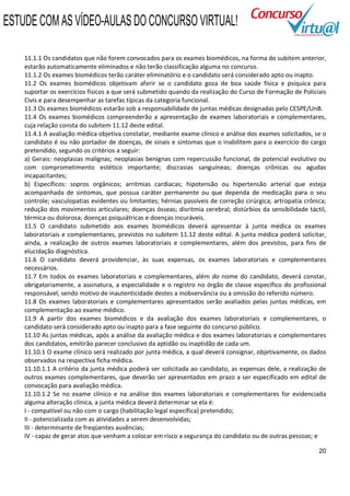 ESTUDE COM AS VÍDEO-AULAS DO CONCURSO VIRTUAL!

    11.1.1 Os candidatos que não forem convocados para os exames biomédicos, na forma do subitem anterior,
    estarão automaticamente eliminados e não terão classificação alguma no concurso.
    11.1.2 Os exames biomédicos terão caráter eliminatório e o candidato será considerado apto ou inapto.
    11.2 Os exames biomédicos objetivam aferir se o candidato goza de boa saúde física e psíquica para
    suportar os exercícios físicos a que será submetido quando da realização do Curso de Formação de Policiais
    Civis e para desempenhar as tarefas típicas da categoria funcional.
    11.3 Os exames biomédicos estarão sob a responsabilidade de juntas médicas designadas pelo CESPE/UnB.
    11.4 Os exames biomédicos compreenderão a apresentação de exames laboratoriais e complementares,
    cuja relação consta do subitem 11.12 deste edital.
    11.4.1 A avaliação médica objetiva constatar, mediante exame clínico e análise dos exames solicitados, se o
    candidato é ou não portador de doenças, de sinais e sintomas que o inabilitem para o exercício do cargo
    pretendido, segundo os critérios a seguir:
    a) Gerais: neoplasias malignas; neoplasias benignas com repercussão funcional, de potencial evolutivo ou
    com comprometimento estético importante; discrasias sanguíneas; doenças crônicas ou agudas
    incapacitantes;
    b) Específicos: sopros orgânicos; arritmias cardíacas; hipotensão ou hipertensão arterial que esteja
    acompanhada de sintomas, que possua caráter permanente ou que dependa de medicação para o seu
    controle; vasculopatias evidentes ou limitantes; hérnias passíveis de correção cirúrgica; artropatia crônica;
    redução dos movimentos articulares; doenças ósseas; disritmia cerebral; distúrbios da sensibilidade táctil,
    térmica ou dolorosa; doenças psiquiátricas e doenças incuráveis.
    11.5 O candidato submetido aos exames biomédicos deverá apresentar à junta médica os exames
    laboratoriais e complementares, previstos no subitem 11.12 deste edital. A junta médica poderá solicitar,
    ainda, a realização de outros exames laboratoriais e complementares, além dos previstos, para fins de
    elucidação diagnóstica.
    11.6 O candidato deverá providenciar, às suas expensas, os exames laboratoriais e complementares
    necessários.
    11.7 Em todos os exames laboratoriais e complementares, além do nome do candidato, deverá constar,
    obrigatoriamente, a assinatura, a especialidade e o registro no órgão de classe específico do profissional
    responsável, sendo motivo de inautenticidade destes a inobservância ou a omissão do referido número.
    11.8 Os exames laboratoriais e complementares apresentados serão avaliados pelas juntas médicas, em
    complementação ao exame médico.
    11.9 A partir dos exames biomédicos e da avaliação dos exames laboratoriais e complementares, o
    candidato será considerado apto ou inapto para a fase seguinte do concurso público.
    11.10 As juntas médicas, após a análise da avaliação médica e dos exames laboratoriais e complementares
    dos candidatos, emitirão parecer conclusivo da aptidão ou inaptidão de cada um.
    11.10.1 O exame clínico será realizado por junta médica, a qual deverá consignar, objetivamente, os dados
    observados na respectiva ficha médica.
    11.10.1.1 A critério da junta médica poderá ser solicitada ao candidato, as expensas dele, a realização de
    outros exames complementares, que deverão ser apresentados em prazo a ser especificado em edital de
    convocação para avaliação médica.
    11.10.1.2 Se no exame clínico e na análise dos exames laboratoriais e complementares for evidenciada
    alguma alteração clínica, a junta médica deverá determinar se ela é:
    I - compatível ou não com o cargo (habilitação legal específica) pretendido;
    II - potencializada com as atividades a serem desenvolvidas;
    III - determinante de freqüentes ausências;
    IV - capaz de gerar atos que venham a colocar em risco a segurança do candidato ou de outras pessoas; e

                                                                                                              20
 