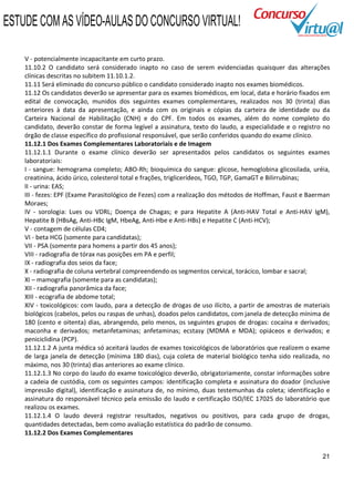 ESTUDE COM AS VÍDEO-AULAS DO CONCURSO VIRTUAL!

    V - potencialmente incapacitante em curto prazo.
    11.10.2 O candidato será considerado inapto no caso de serem evidenciadas quaisquer das alterações
    clínicas descritas no subitem 11.10.1.2.
    11.11 Será eliminado do concurso público o candidato considerado inapto nos exames biomédicos.
    11.12 Os candidatos deverão se apresentar para os exames biomédicos, em local, data e horário fixados em
    edital de convocação, munidos dos seguintes exames complementares, realizados nos 30 (trinta) dias
    anteriores à data da apresentação, e ainda com os originais e cópias da carteira de identidade ou da
    Carteira Nacional de Habilitação (CNH) e do CPF. Em todos os exames, além do nome completo do
    candidato, deverão constar de forma legível a assinatura, texto do laudo, a especialidade e o registro no
    órgão de classe específico do profissional responsável, que serão conferidos quando do exame clínico.
    11.12.1 Dos Exames Complementares Laboratoriais e de Imagem
    11.12.1.1 Durante o exame clínico deverão ser apresentados pelos candidatos os seguintes exames
    laboratoriais:
    I - sangue: hemograma completo; ABO-Rh; bioquímica do sangue: glicose, hemoglobina glicosilada, uréia,
    creatinina, ácido úrico, colesterol total e frações, triglicerídeos, TGO, TGP, GamaGT e Bilirrubinas;
    II - urina: EAS;
    III - fezes: EPF (Exame Parasitológico de Fezes) com a realização dos métodos de Hoffman, Faust e Baerman
    Moraes;
    IV - sorologia: Lues ou VDRL; Doença de Chagas; e para Hepatite A (Anti-HAV Total e Anti-HAV IgM),
    Hepatite B (HBsAg, Anti-HBc IgM, HbeAg, Anti-Hbe e Anti-HBs) e Hepatite C (Anti-HCV);
    V - contagem de células CD4;
    VI - beta HCG (somente para candidatas);
    VII - PSA (somente para homens a partir dos 45 anos);
    VIII - radiografia de tórax nas posições em PA e perfil;
    IX - radiografia dos seios da face;
    X - radiografia de coluna vertebral compreendendo os segmentos cervical, torácico, lombar e sacral;
    XI – mamografia (somente para as candidatas);
    XII - radiografia panorâmica da face;
    XIII - ecografia de abdome total;
    XIV - toxicológicos: com laudo, para a detecção de drogas de uso ilícito, a partir de amostras de materiais
    biológicos (cabelos, pelos ou raspas de unhas), doados pelos candidatos, com janela de detecção mínima de
    180 (cento e oitenta) dias, abrangendo, pelo menos, os seguintes grupos de drogas: cocaína e derivados;
    maconha e derivados; metanfetaminas; anfetaminas; ecstasy (MDMA e MDA); opiáceos e derivados; e
    peniciclidina (PCP).
    11.12.1.2 A junta médica só aceitará laudos de exames toxicológicos de laboratórios que realizem o exame
    de larga janela de detecção (mínima 180 dias), cuja coleta de material biológico tenha sido realizada, no
    máximo, nos 30 (trinta) dias anteriores ao exame clínico.
    11.12.1.3 No corpo do laudo do exame toxicológico deverão, obrigatoriamente, constar informações sobre
    a cadeia de custódia, com os seguintes campos: identificação completa e assinatura do doador (inclusive
    impressão digital), identificação e assinatura de, no mínimo, duas testemunhas da coleta; identificação e
    assinatura do responsável técnico pela emissão do laudo e certificação ISO/IEC 17025 do laboratório que
    realizou os exames.
    11.12.1.4 O laudo deverá registrar resultados, negativos ou positivos, para cada grupo de drogas,
    quantidades detectadas, bem como avaliação estatística do padrão de consumo.
    11.12.2 Dos Exames Complementares


                                                                                                            21
 