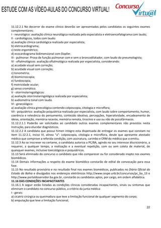ESTUDE COM AS VÍDEO-AULAS DO CONCURSO VIRTUAL!

    11.12.2.1 No decorrer do exame clínico deverão ser apresentados pelos candidatos os seguintes exames
    complementares:
    I - neurológico: avaliação clínica neurológica realizada pelo especialista e eletroencefalograma com laudo;
    II - cardiológicos, todos com laudo:
    a) avaliação clínica cardiológica realizada por especialista;
    b) eletrocardiograma;
    c) teste ergométrico;
    d) ecocardiograma bidimensional com Dopller.
    III - pulmonar: Prova de função pulmonar com e sem o broncodilatador, com laudo do pneumologista;
    IV - oftalmológicos: avaliação oftalmológica realizada por especialista, considerando:
    a) acuidade visual sem correção;
    b) acuidade visual com correção;
    c) tonometria;
    d) biomicroscopia;
    e) fundoscopia;
    f) motricidade ocular;
    g) senso cromático.
    V - otorrinolaringológicos:
    a) avaliação otorrinolaringológica realizada por especialista;
    b) audiometria tonal com laudo.
    VI - ginecológico:
    a) avaliação clínica ginecológica contendo colposcopia, citologia e microflora;
    VII - psiquiátrico: avaliação psiquiátrica realizada por especialista, com laudo sobre comportamento, humor,
    coerência e relevância do pensamento, conteúdo ideativo, percepções, hiperatividade, encadeamento de
    ideias, orientação, memória recente, memória remota, tirocínio e uso ou não de psicofármacos.
    11.12.2.1.1 Poderão ser solicitados ao candidato outros exames complementares não previstos nesta
    Instrução, para elucidar diagnósticos.
    11.12.2.2 A candidata que possui hímen integro esta dispensada de entregar os exames que constam no
    item 11.12.2.1, inciso VI, alínea “a”: colposcopia, citologia e microflora, desde que apresente atestado
    médico que comprove a referida condição, com assinatura, carimbo e CRM do médico que o emitiu.
    11.12.3 Ao se inscrever no certame, o candidato autoriza a PC/BA, agindo no seu interesse discricionário, a
    requerer, a qualquer tempo, a realização e a eventual repetição, com ou sem coleta de material, de
    quaisquer exames, inclusive toxicológicos e psiquiátricos.
    11.13 Será eliminado do concurso o candidato que não comparecer ou for considerado inapto nos exames
    biomédicos.
    11.14 Demais informações a respeito do exame biomédico constarão de edital de convocação para essa
    fase.
    11.15 No resultado provisório e no resultado final nos exames biomédicos, publicados no Diário Oficial do
    Estado da Bahia e divulgados nos endereços eletrônicos http://www.cespe.unb.br/concursos/pc_ba_13 e
    http://www.portaldoservidor.ba.gov.br, constarão os candidatos aptos, por cargo, em ordem alfabética.
    11.16 DAS CONDIÇÕES INCAPACITANTES
    11.16.1 A seguir estão listadas as condições clínicas consideradas incapacitantes, sinais ou sintomas que
    eliminam o candidato no concurso público, a critério da junta médica:
    I - gerais:
    a) cicatriz cirúrgica ou queimadura que leve a limitação funcional de qualquer segmento do corpo;
    b) amputação que leve a limitação funcional;

                                                                                                             22
 