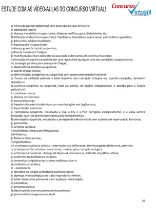 ESTUDE COM AS VÍDEO-AULAS DO CONCURSO VIRTUAL!

    c) hérnia da parede abdominal com protusão do saco herniário;
    d) obesidade tipo III;
    e) doença metabólica incapacitante: diabetes mellitus, gota, dislipidemia, etc;
    f) disfunção endócrina incapacitante: hipofisária, tireoidiana, supra-renal, pancreática e gonádica;
    g) bócio e/ou nódulo tiroideano;
    h) hepatopatia incapacitante;
    i) doença grave do tecido conjuntivo;
    j) doença neoplásica maligna;
    k) manifestação clínico-laboratorial associada à deficiência do sistema imunitário;
    l) alteração em exame complementar que represente qualquer uma das condições incapacitantes;
    m) sorologia positiva para doença de Chagas;
    n) dependência alcoólica ou química;
    o) uso de drogas ilícitas;
    p) deformidades congênitas ou adquiridas com comprometimento funcional;
    q) fissura da abóbada palatina e lábio leporino sem correção cirúrgica ou, quando corrigidos, deixarem
    sequelas; e
    r) ausência congênita ou adquirida, total ou parcial, de órgãos indispensáveis à aptidão para a função
    policial-civil.
    II - cardiovasculares:
    a) doença coronariana;
    b) miocardiopatias;
    c) hipertensão arterial sistêmica com manifestações em órgãos-alvo;
    d) hipertensão pulmonar;
    e) cardiopatia congênita, ressalvada a CIA, a CIV e a PCA corrigidas cirurgicamente, e a valva aórtica
    bicúspide, que não promovam repercussão hemodinâmica;
    f) valvulopatia adquirida, ressalvado o prolapso de válvula mitral com ausência de repercussão funcional;
    g) pericardite;
    h) arritmia cardíaca;
    i) insuficiência venosa periférica grave;
    j) linfedema;
    k) fístula artério-venosa;
    l) angiodisplasia;
    m) arteriopatia oclusiva crônica - arteriosclerose obliterante, tromboangeíte obliterante, arterites;
    n) arteriopatia não oclusiva - aneurismas, mesmo após correção cirúrgica;
    o) arteriopatia funcional - doença de Reynaud, acrocianose, distrofia simpático-reflexa;
    p) síndrome do desfiladeiro torácico;
    q) anomalias congênitas do sistema cardiovascular; e
    r) insuficiência cardíaca.
    III - pulmonares:
    a) distúrbio da função ventilatória pulmonar grave;
    b) doenças imunoalérgicas do trato respiratório inferior;
    c) tuberculose ativa pulmonar e em qualquer outro órgão;
    d) sarcoidose;
    e) pneumoconiose;
    f) pleuris prévio com encarceramento pulmonar;
    g) pneumotórax pregresso ou atual;

                                                                                                          23
 