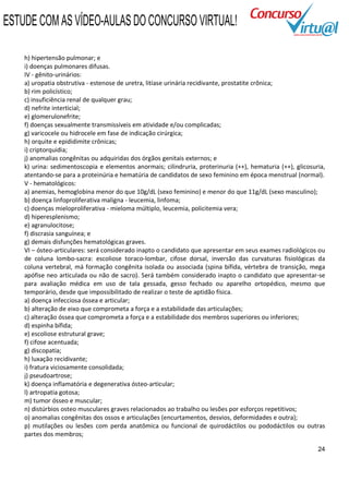 ESTUDE COM AS VÍDEO-AULAS DO CONCURSO VIRTUAL!

    h) hipertensão pulmonar; e
    i) doenças pulmonares difusas.
    IV - gênito-urinários:
    a) uropatia obstrutiva - estenose de uretra, litíase urinária recidivante, prostatite crônica;
    b) rim policístico;
    c) insuficiência renal de qualquer grau;
    d) nefrite interticial;
    e) glomerulonefrite;
    f) doenças sexualmente transmissíveis em atividade e/ou complicadas;
    g) varicocele ou hidrocele em fase de indicação cirúrgica;
    h) orquite e epididimite crônicas;
    i) criptorquidia;
    j) anomalias congênitas ou adquiridas dos órgãos genitais externos; e
    k) urina: sedimentoscopia e elementos anormais; cilindruria, proterinuria (++), hematuria (++), glicosuria,
    atentando-se para a proteinúria e hematúria de candidatos de sexo feminino em época menstrual (normal).
    V - hematológicos:
    a) anemias, hemoglobina menor do que 10g/dL (sexo feminino) e menor do que 11g/dL (sexo masculino);
    b) doença linfoproliferativa maligna - leucemia, linfoma;
    c) doenças mieloproliferativa - mieloma múltiplo, leucemia, policitemia vera;
    d) hiperesplenismo;
    e) agranulocitose;
    f) discrasia sanguínea; e
    g) demais disfunções hematológicas graves.
    VI – ósteo-articulares: será considerado inapto o candidato que apresentar em seus exames radiológicos ou
    de coluna lombo-sacra: escoliose toraco-lombar, cifose dorsal, inversão das curvaturas fisiológicas da
    coluna vertebral, má formação congênita isolada ou associada (spina bífida, vértebra de transição, mega
    apófise neo articulada ou não de sacro). Será também considerado inapto o candidato que apresentar-se
    para avaliação médica em uso de tala gessada, gesso fechado ou aparelho ortopédico, mesmo que
    temporário, desde que impossibilitado de realizar o teste de aptidão física.
    a) doença infecciosa óssea e articular;
    b) alteração de eixo que comprometa a força e a estabilidade das articulações;
    c) alteração óssea que comprometa a força e a estabilidade dos membros superiores ou inferiores;
    d) espinha bífida;
    e) escoliose estrutural grave;
    f) cifose acentuada;
    g) discopatia;
    h) luxação recidivante;
    i) fratura viciosamente consolidada;
    j) pseudoartrose;
    k) doença inflamatória e degenerativa ósteo-articular;
    l) artropatia gotosa;
    m) tumor ósseo e muscular;
    n) distúrbios osteo musculares graves relacionados ao trabalho ou lesões por esforços repetitivos;
    o) anomalias congênitas dos ossos e articulações (encurtamentos, desvios, deformidades e outra);
    p) mutilações ou lesões com perda anatômica ou funcional de quirodáctilos ou pododáctilos ou outras
    partes dos membros;

                                                                                                            24
 