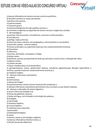 ESTUDE COM AS VÍDEO-AULAS DO CONCURSO VIRTUAL!

    j) doença inflamatória do sistema nervoso central ou periférico;
    k) distúrbio sensitivo ou motor persistente;
    l) paralisia e/ou paresia;
    m) polineuropatia;
    n) miastenia gravis;
    o) eletroencefalograma fora dos padrões normais; e
    p) anomalias congênitas ou adquiridas do sistema nervoso e órgãos dos sentidos.
    X - dermatológicos:
    a) psoríase: formas pustular, eritrodérmica, universal e artrite psoriática.
    b) eritrodermia;
    c) pênfigo: todas as formas;
    d) úlcera de estase, anêmica, microangiopática, arteriosclerótica e neurotrófica;
    e) paniculite nodular - eritema nodoso;
    f) micoses profundas e as superficiais extensas com comprometimento funcional;
    g) hanseníase;
    h) albinismo;
    i) eczemas, dermatites, onicopatias e vitiligo;
    j) herpes zoster;
    k) desidrose, quando acompanhada de lesão que perturbe a marcha e/ou a utilização das mãos;
    l) alopecia areata;
    m) úlcedra de pele;
    n) liquen mixedematoso ou escleroatrófico;
    o) genodermatoses, ictiose, epidermólise bolhosa, xeroderma pigmentoso;pj) afecções hipertróficas e
    atróficas, quando trouxerem comprometimento funcional; e
    p) neoplasia maligna.
    XI – doenças infecciosas e parasitárias:
    a) malária;
    b) leishmaniose;
    c) doença de Chagas;
    d) esquistossomose, exceto a forma intestinal não complicada; e
    e) doenças infecciosas e parasitárias persistentes e/ou incuráveis ou que deixem sequelas.
    XII - doenças e alterações do sistema digestivo:
    a) úlcera crônica da cavidade oral;
    b) fístula das glândulas salivares;
    c) lesões da língua, com limitação à articulação das palavras;
    d) esofagite;
    e) eventração;
    f) esteatose hepática;
    g) cirrose hepática;
    h) coletitíase e/ou colecistite;
    i) pancreatite;
    j) heptoesplenomegalia;
    k) ascite;
    l) icterícia, exceto as de etiologia congênita;
    m) doença inflamatória intestinal crônica; e
    n) fístulas da parede abdominal.

                                                                                                    26
 