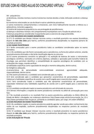 ESTUDE COM AS VÍDEO-AULAS DO CONCURSO VIRTUAL!

    XIII - psiquiátricos:
    a) demências, retardos mentais e outros transtornos mentais devidos a lesão, disfunção cerebral e a doença
    física;
    b) transtornos relacionados ao uso de álcool e outras substâncias psicoativas;
    c) outros transtornos comportamentais e emocionais, com início habitualmente durante a infância ou a
    adolescência, incluindo a gagueira;
    d) história de tratamento psiquiátrico ou uso prolongado de psicofármacos;
    e) doenças e distúrbios mentais e de comportamento incompatíveis com a função de policial civil; e
    f) doenças psiquiátricas consideradas incapacitantes para o exercício do cargo pretendido.
    11.17 DOS RECURSOS DOS EXAMES BIOMÉDICOS
    11.17.1 O candidato que desejar interpor recursos contra o resultado provisório nos exames biomédicos
    disporá de dois dias úteis para fazê-lo, conforme procedimentos disciplinados na respectiva portaria de
    resultado provisório.
    12 DO EXAME PSICOTÉCNICO
    12.1 Serão convocados para o exame psicotécnico todos os candidatos considerados aptos no exame
    biomédico.
    12.1.1 Os candidatos que não forem convocados para o psicotécnico, na forma do subitem anterior, estarão
    automaticamente eliminados e não terão classificação alguma no concurso.
    12.2 O exame psicotécnico consistirá na aplicação e na avaliação de baterias de testes e instrumentos
    psicológicos científicos, lastreados em critérios objetivos, validados e aprovados pelo Conselho Federal de
    Psicologia, que permitam identificar a compatibilidade de aspectos psicológicos do candidato com as
    atribuições dos cargos, visando verificar:
    a) habilidades específicas como capacidade de atenção e memória adequadas, dentre outras;
    b) inteligência adequada;
    c) características de personalidade como estabilidade emocional, agressividade adequada,
    responsabilidade, dentre outras.
    12.3 No exame psicotécnico, o candidato será considerado apto ou inapto.
    12.4 Será considerado apto o candidato que apresentar características de personalidade, capacidade
    intelectual e habilidades específicas de acordo com o perfil exigido para o exercício dos cargos.
    12.4.1 Será considerado inapto o candidato que não apresentar características de personalidade,
    capacidade intelectual e/ou habilidades específicas de acordo com o perfil exigido para o exercício dos
    cargos.
    12.5 O candidato considerado inapto no exame psicotécnico será eliminado do concurso.
    12.6 Demais informações a respeito do exame psicotécnico constarão no edital de convocação para essa
    fase.
    12.7 No resultado provisório e no resultado final no exame psicotécnico, publicados no Diário Oficial do
    Estado da Bahia e divulgados nos endereços eletrônicos http://www.cespe.unb.br/concursos/pc_ba_13 e
    http://www.portaldoservidor.ba.gov.br, constarão os candidatos aptos, por cargo, em ordem alfabética.
    12.8 DOS RECURSOS DO EXAME PSICOTÉCNICO
    12.8.1 Os candidatos inaptos no exame psicotécnico poderão agendar sessão para obter conhecimento das
    razões da sua inaptidão, conforme procedimentos disciplinados na respectiva portaria de resultado
    provisório.
    12.8.2 O candidato que desejar interpor recursos contra o resultado provisório no exame psicotécnico
    disporá de dois dias úteis para fazê-lo, conforme procedimentos disciplinados na respectiva portaria de
    resultado provisório.
    13 DA AVALIAÇÃO DE TÍTULOS

                                                                                                            27
 