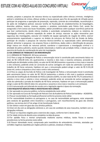 ESTUDE COM AS VÍDEO-AULAS DO CONCURSO VIRTUAL!

    estudos, projetos e pesquisas de natureza técnica ou especializada sobre ciências criminais, inteligência
    policial e estatísticas de crimes; efetuar prisões e busca pessoal, para fins de apuração de infração penal;
    participar de programas e operações de prevenção, repressão, controle da criminalidade, reconstituição e
    de ações de inteligência policial; executar tarefas de fiscalização de estabelecimentos de hospedagem,
    diversões públicas, teatros, cinemas, esportes e produtos controlados pela Polícia Civil, sendo lhe
    assegurado o livre acesso aos locais fiscalizados; adotar providências sobre qualquer ocorrência policial de
    que tiver conhecimento, dando ciência imediata à autoridade competente; elaborar os relatórios de
    investigação criminal, conforme expedição de ordem de serviço; executar as ações necessárias para
    segurança das investigações; executar em trabalho de equipe operações de resgate de reféns; exercer
    assessoramento especializado e superior no âmbito da estrutura da Polícia Civil do Estado da Bahia;
    participar de estudos e pesquisas de natureza técnico-científica ou especializada sobre administração
    policial; alimentar e pesquisar, nos arquivos físicos e eletrônicos, dados sobre a identificação de pessoas;
    dirigir viatura em missão de natureza policial; coordenar e supervisionar a investigação criminal e a
    atividade de polícia judiciária, exceto quando relacionada a matéria sob jurisdição militar, e desde que no
    exercício da função de coordenação do setor de investigação.
    2.4 DA JORNADA DE TRABALHO E DA REMUNERAÇÃO
    2.4.1 JORNADA DE TRABALHO: 30 horas semanais.
    2.4.2 Para o cargo de Delegado de Polícia a remuneração inicial é constituída pelo vencimento básico no
    valor de R$ 3.492,90 (três mil, quatrocentos e noventa e dois reais e noventa centavos), acrescido de
    Gratificação de Atividade Jurídica (GAJ), no valor de R$ 345,98 (trezentos e quarenta e cinco reais e noventa
    e oito centavos), podendo ainda ser acrescida de outras vantagens em razão da submissão à jornada de
    trabalho de 40 horas semanais, hipótese em que a remuneração poderá atingir o valor de R$ 9.155,28
    (nove mil, cento e cinquenta e cinco reais e vinte e oito centavos).
    2.4.3 Para os cargos de Escrivão de Polícia e de Investigador de Polícia a remuneração inicial é constituída
    pelo vencimento básico no valor de R$ 783,14 (setecentos e oitenta e três reais e quatorze centavos),
    acrescido de Gratificação de Atividade de Polícia Judiciária (GAPJ), no valor total de R$ 775,75 (setecentos e
    setenta e cinco reais e setenta e cinco centavos), podendo ainda ser acrescida de outras vantagens em
    razão da submissão à jornada de trabalho de 40 horas semanais, hipótese em que a remuneração poderá
    atingir o valor de R$ 2.665,91 (dois mil, seiscentos e sessenta e cinco reais e noventa e um centavos).
    2.4.4 A remuneração será alterada de acordo com a legislação vigente à época da nomeação.
    3 DOS REQUISITOS BÁSICOS PARA A INVESTIDURA NOS CARGOS
    3.1 Ser aprovado no concurso público, na forma estabelecida neste edital.
    3.2 Ser aprovado no Curso de Formação de Policiais Civis da Academia da Polícia Civil da Bahia – ACADEPOL.
    3.3 Possuir escolaridade ou formação profissional conforme prevista neste edital.
    3.4 Ter nacionalidade brasileira ou portuguesa e, no caso de nacionalidade portuguesa, estar amparado
    pelo estatuto de igualdade entre brasileiros e portugueses, com reconhecimento do gozo dos direitos
    políticos, nos termos do § 1º do artigo 12 da Constituição Federal.
    3.5 Ser eleitor e estar em gozo dos seus direitos políticos.
    3.6 Estar em dia com as obrigações eleitorais e, em caso de candidato do sexo masculino, também com as
    obrigações militares.
    3.7 Possuir os requisitos exigidos para o exercício dos cargos, conforme item 2 deste edital.
    3.8 Ter idade mínima de dezoito anos completos na data da posse.
    3.9 Ter aptidão física e mental comprovada mediante exames médicos, testes físicos e exames
    psicotécnicos na forma prevista neste edital.
    3.10 Possuir idoneidade moral, comprovada pela inexistência de antecedentes criminais, atestadas por
    certidões negativas expedidas por órgãos policiais e judiciais, estaduais e federais.

                                                                                                               3
 