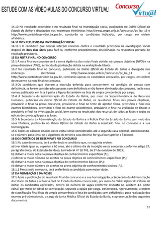 ESTUDE COM AS VÍDEO-AULAS DO CONCURSO VIRTUAL!

    14.10 No resultado provisório e no resultado final na investigação social, publicados no Diário Oficial do
    Estado da Bahia e divulgados nos endereços eletrônicos http://www.cespe.unb.br/concursos/pc_ba_13 e
    http://www.portaldoservidor.ba.gov.br, constarão os candidatos indicados, por cargo, em ordem
    alfabética.
    14.11 DOS RECURSOS DA INVESTIGAÇÃO SOCIAL
    14.11.1 O candidato que desejar interpor recursos contra o resultado provisório na investigação social
    disporá de dois dias úteis para fazê-lo, conforme procedimentos disciplinados na respectiva portaria de
    resultado provisório.
    15 DA NOTA FINAL NO CONCURSO
    15.1 A nota final no concurso será a soma algébrica das notas finais obtidas nas provas objetivas (NPO) e na
    prova discursiva (NPD), acrescida da pontuação obtida na avaliação de títulos.
    15.2 No resultado final no concurso, publicado no Diário Oficial do Estado da Bahia e divulgado nos
    endereços                 eletrônicos           http://www.cespe.unb.br/concursos/pc_ba_13                    e
    http://www.portaldoservidor.ba.gov.br, constarão apenas os candidatos aprovados, por cargos, em ordem
    decrescente da nota final no concurso.
    15.3 Os candidatos que tiveram a inscrição deferida para concorrerem na condição de pessoa com
    deficiência, se forem considerados pessoas com deficiência e não forem eliminados do concurso, terão seus
    nomes publicados em lista à parte e figurarão também na lista de ampla concorrência por cargo.
    15.4 A Secretaria da Administração do Estado da Bahia, por meio da Superintendência de Recursos
    Humanos, publicará no Diário Oficial do Estado da Bahia, os resultados finais nas provas objetivas,
    provisório e final na prova discursiva, provisório e final no teste de aptidão física, provisório e final nos
    exames biomédicos, provisório e final no exame psicotécnico, provisório e final na avaliação de títulos e
    provisório e final na investigação social, bem como os resultados dos recursos de todas as fases e todos os
    editais de convocação para as fases.
    15.5 A Secretaria da Administração do Estado da Bahia e a Polícia Civil do Estado da Bahia, por meio dos
    seus titulares, publicarão no Diário Oficial do Estado da Bahia o resultado final no concurso e a sua
    homologação.
    15.6 Todos os cálculos citados neste edital serão considerados até a segunda casa decimal, arredondando-
    se o número para cima, se o algarismo da terceira casa decimal for igual ou superior a 5 (cinco).
    16 DOS CRITÉRIOS DE DESEMPATE NO CONCURSO
    16.1 No caso de empate, terá preferência o candidato que, na seguinte ordem:
    a) tiver idade igual ou superior a 60 anos, até o último dia de inscrição neste concurso, conforme artigo 27,
    parágrafo único, do Estatuto do Idoso, Lei Federal nº 10.741, de 1º de outubro de 2003;
    b) obtiver a maior nota na prova objetiva de conhecimentos específicos (P2);
    c) obtiver o maior número de acertos na prova objetiva de conhecimentos específicos (P2);
    d) obtiver a maior nota na prova objetiva de conhecimentos básicos (P1);
    e) obtiver o maior número de acertos na prova objetiva de conhecimentos básicos (P1).
    16.1.1 Persistindo o empate, terá preferência o candidato com maior idade.
    17 DA NOMEAÇÃO E DA POSSE
    17.1 Após a publicação do resultado final do concurso e a sua homologação, a Secretaria da Administração
    do Estado da Bahia e a Polícia Civil do Estado da Bahia convocarão, por meio do Diário Oficial do Estado da
    Bahia, os candidatos aprovados, dentro do número de vagas conforme disposto no subitem 4.1 deste
    edital, por meio de edital de convocação, segundo a opção por cargo, observando, rigorosamente, a ordem
    de classificação final (lista de ampla concorrência e lista de candidatos com deficiência), para realização dos
    exames pré-admissionais, a cargo da Junta Médica Oficial do Estado da Bahia, e apresentação dos seguintes
    documentos:

                                                                                                                31
 