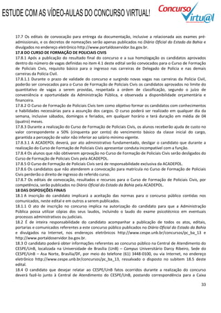 ESTUDE COM AS VÍDEO-AULAS DO CONCURSO VIRTUAL!

    17.7 Os editais de convocação para entrega da documentação, inclusive a relacionada aos exames pré-
    admissionais, e os decretos de nomeações serão apenas publicados no Diário Oficial do Estado da Bahia e
    divulgados no endereço eletrônico http://www.portaldoservidor.ba.gov.br.
    17.8 DO CURSO DE FORMAÇÃO DE POLICIAIS CIVIS
    17.8.1 Após a publicação do resultado final do concurso e a sua homologação os candidatos aprovados
    dentro do número de vagas definidas no item 4.1 deste edital serão convocados para o Curso de Formação
    de Policiais Civis, requisito básico para o ingresso nas carreiras de Delegado de Polícia e nas demais
    carreiras da Polícia Civil.
    17.8.1.1 Durante o prazo de validade do concurso e surgindo novas vagas nas carreiras da Polícia Civil,
    poderão ser convocados para o Curso de Formação de Policiais Civis os candidatos aprovados no limite do
    quantitativo de vagas a serem providas, respeitada a ordem de classificação, segundo o juízo de
    conveniência e oportunidade da Administração Pública, e observada a disponibilidade orçamentária e
    financeira.
    17.8.2 O Curso de Formação de Policiais Civis tem como objetivo formar os candidatos com conhecimentos
    e habilidades necessárias para a assunção dos cargos. O curso poderá ser realizado em qualquer dia da
    semana, inclusive sábados, domingos e feriados, em qualquer horário e terá duração em média de 04
    (quatro) meses.
    17.8.3 Durante a realização do Curso de Formação de Policiais Civis, os alunos receberão ajuda de custo no
    valor correspondente a 50% (cinquenta por cento) do vencimento básico da classe inicial do cargo,
    garantida a percepção de valor não inferior ao salário mínimo vigente.
    17.8.3.1 A ACADEPOL deverá, por ato administrativo fundamentado, desligar o candidato que durante a
    realização do Curso de Formação de Policiais Civis apresentar conduta incompatível com a função.
    17.8.4 Os alunos que não obtiverem aprovação no Curso de Formação de Policiais Civis serão desligados do
    Curso de Formação de Policiais Civis pela ACADEPOL.
    17.8.5 O Curso de Formação de Policiais Civis será de responsabilidade exclusiva da ACADEPOL.
    17.8.6 Os candidatos que não atenderem a convocação para matrícula no Curso de Formação de Policiais
    Civis perderão o direito de ingresso do referido curso.
    17.8.7 Os editais de convocação, resultados e recursos para o Curso de Formação de Policiais Civis, por
    competência, serão publicados no Diário Oficial do Estado da Bahia pela ACADEPOL.
    18 DAS DISPOSIÇÕES FINAIS
    18.1 A inscrição do candidato implicará a aceitação das normas para o concurso público contidas nos
    comunicados, neste edital e em outros a serem publicados.
    18.1.1 O ato de inscrição no concurso implica na autorização do candidato para que a Administração
    Pública possa utilizar cópias dos seus laudos, incluindo o laudo do exame psicotécnico em eventuais
    processos administrativos ou judiciais.
    18.2 É de inteira responsabilidade do candidato acompanhar a publicação de todos os atos, editais,
    portarias e comunicados referentes a este concurso público publicados no Diário Oficial do Estado da Bahia
    e divulgados na Internet, nos endereços eletrônicos http://www.cespe.unb.br/concursos/pc_ba_13 e
    http://www.portaldoservidor.ba.gov.br.
    18.3 O candidato poderá obter informações referentes ao concurso público na Central de Atendimento do
    CESPE/UnB, localizada na Universidade de Brasília (UnB) – Campus Universitário Darcy Ribeiro, Sede do
    CESPE/UnB – Asa Norte, Brasília/DF, por meio do telefone (61) 3448-0100, ou via Internet, no endereço
    eletrônico http://www.cespe.unb.br/concursos/pc_ba_13, ressalvado o disposto no subitem 18.5 deste
    edital.
    18.4 O candidato que desejar relatar ao CESPE/UnB fatos ocorridos durante a realização do concurso
    deverá fazê-lo junto à Central de Atendimento do CESPE/UnB, postando correspondência para a Caixa

                                                                                                           33
 