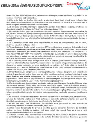 ESTUDE COM AS VÍDEO-AULAS DO CONCURSO VIRTUAL!

    Postal 4488, CEP 70904-970, Brasília/DF, encaminhando mensagem pelo fax de número (61) 3448-0110 ou
    enviando e-mail para sac@cespe.unb.br.
    18.5 Não serão dadas por telefone informações a respeito de datas, locais e horários de realização das
    fases. O candidato deverá observar rigorosamente os atos, os editais, as portarias e os comunicados a
    serem divulgados na forma do subitem 18.2 deste edital.
    18.5.1 Não serão fornecidos informações e documentos pessoais de candidatos a terceiros, em atenção ao
    disposto no artigo 31 da Lei Federal nº 12.527, de 18 de novembro de 2011.
    18.6 O candidato poderá protocolar requerimento, instruído com cópia do documento de identidade e do
    CPF, relativo ao concurso. O requerimento poderá ser feito pessoalmente mediante preenchimento de
    formulário próprio, à disposição do candidato na Central de Atendimento do CESPE/UnB, no horário das 8
    horas às 19 horas, observado o horário oficial de Brasília/DF, ininterruptamente, exceto sábado, domingo e
    feriado.
    18.6.1 O candidato poderá ainda enviar requerimento por meio de correspondência, fax ou e-mail,
    observado o subitem 18.4 deste edital.
    18.7 O candidato que desejar corrigir o nome ou CPF fornecido durante o processo de inscrição deverá
    encaminhar requerimento de solicitação de alteração de dados cadastrais, via SEDEX ou carta registrada
    com aviso de recebimento, para a Central de Atendimento do CESPE/UnB – Concurso SAEB – PC/BA/2013 –
    Caixa Postal 4488, CEP 70904-970, Brasília/DF, contendo cópia autenticada em cartório dos documentos
    que contenham os dados corretos ou cópia autenticada em cartório da sentença homologatória de
    retificação do registro civil, que contenham os dados corretos.
    18.7.1 O candidato poderá, ainda, entregar das 8 horas às 19 horas (exceto sábado, domingo e feriado),
    observado o horário oficial de Brasília/DF, pessoalmente ou por terceiro, o requerimento de solicitação de
    alteração de dados cadastrais, na forma estabelecida no subitem 18.7 deste edital, na Central de
    Atendimento do CESPE/UnB, localizada na Universidade de Brasília (UnB) – Campus Universitário Darcy
    Ribeiro, Sede do CESPE/UnB – Asa Norte, Brasília/DF.
    18.8 O candidato deverá comparecer ao local designado para a realização das provas com antecedência
    mínima de uma hora do horário fixado para seu início, munido somente de caneta esferográfica de tinta
    preta, fabricada em material transparente, do comprovante de inscrição ou do comprovante de
    pagamento da taxa de inscrição e do documento de identidade original. Não será permitido o uso de lápis,
    lapiseira/grafite, marca-texto e/ou borracha durante a realização das provas.
    18.9 Serão considerados documentos de identidade: carteiras expedidas pelos Comandos Militares, pelas
    Secretarias de Segurança Pública, pelos Institutos de Identificação e pelos Corpos de Bombeiros Militares;
    carteiras expedidas pelos órgãos fiscalizadores de exercício profissional (ordens, conselhos etc.); passaporte
    brasileiro; certificado de reservista; carteiras funcionais expedidas por órgão público que, por lei federal,
    valham como identidade; carteira de trabalho; carteira nacional de habilitação (somente o modelo com
    foto).
    18.9.1 Não serão aceitos como documentos de identidade: certidões de nascimento, CPF, títulos eleitorais,
    carteiras de motorista (modelo sem foto), carteiras de estudante, carteiras funcionais sem valor de
    identidade, nem documentos ilegíveis, não identificáveis e/ou danificados.
    18.9.2 Não será aceita cópia do documento de identidade, ainda que autenticada, nem protocolo do
    documento para fins do disposto no subitem 18.8, deste edital.
    18.10 Por ocasião da realização das provas, o candidato que não apresentar documento de identidade
    original, na forma definida no subitem 18.9 deste edital, não poderá fazer as provas e será
    automaticamente eliminado do concurso público.
    18.11 Caso o candidato esteja impossibilitado de apresentar, no dia de realização das provas, documento
    de identidade original, por motivo de perda, roubo ou furto, deverá ser apresentado documento que ateste

                                                                                                               34
 