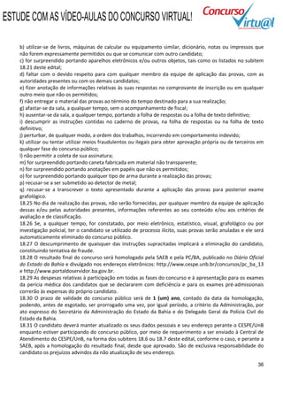ESTUDE COM AS VÍDEO-AULAS DO CONCURSO VIRTUAL!

    b) utilizar-se de livros, máquinas de calcular ou equipamento similar, dicionário, notas ou impressos que
    não forem expressamente permitidos ou que se comunicar com outro candidato;
    c) for surpreendido portando aparelhos eletrônicos e/ou outros objetos, tais como os listados no subitem
    18.21 deste edital;
    d) faltar com o devido respeito para com qualquer membro da equipe de aplicação das provas, com as
    autoridades presentes ou com os demais candidatos;
    e) fizer anotação de informações relativas às suas respostas no comprovante de inscrição ou em qualquer
    outro meio que não os permitidos;
    f) não entregar o material das provas ao término do tempo destinado para a sua realização;
    g) afastar-se da sala, a qualquer tempo, sem o acompanhamento de fiscal;
    h) ausentar-se da sala, a qualquer tempo, portando a folha de respostas ou a folha de texto definitivo;
    i) descumprir as instruções contidas no caderno de provas, na folha de respostas ou na folha de texto
    definitivo;
    j) perturbar, de qualquer modo, a ordem dos trabalhos, incorrendo em comportamento indevido;
    k) utilizar ou tentar utilizar meios fraudulentos ou ilegais para obter aprovação própria ou de terceiros em
    qualquer fase do concurso público;
    l) não permitir a coleta de sua assinatura;
    m) for surpreendido portando caneta fabricada em material não transparente;
    n) for surpreendido portando anotações em papéis que não os permitidos;
    o) for surpreendido portando qualquer tipo de arma durante a realização das provas;
    p) recusar-se a ser submetido ao detector de metal;
    q) recusar-se a transcrever o texto apresentado durante a aplicação das provas para posterior exame
    grafológico.
    18.25 No dia de realização das provas, não serão fornecidas, por qualquer membro da equipe de aplicação
    dessas e/ou pelas autoridades presentes, informações referentes ao seu conteúdo e/ou aos critérios de
    avaliação e de classificação.
    18.26 Se, a qualquer tempo, for constatado, por meio eletrônico, estatístico, visual, grafológico ou por
    investigação policial, ter o candidato se utilizado de processo ilícito, suas provas serão anuladas e ele será
    automaticamente eliminado do concurso público.
    18.27 O descumprimento de quaisquer das instruções supracitadas implicará a eliminação do candidato,
    constituindo tentativa de fraude.
    18.28 O resultado final do concurso será homologado pela SAEB e pela PC/BA, publicado no Diário Oficial
    do Estado da Bahia e divulgado nos endereços eletrônicos: http://www.cespe.unb.br/concursos/pc_ba_13
    e http://www.portaldoservidor.ba.gov.br.
    18.29 As despesas relativas à participação em todas as fases do concurso e à apresentação para os exames
    da perícia médica dos candidatos que se declararem com deficiência e para os exames pré-admissionais
    correrão às expensas do próprio candidato.
    18.30 O prazo de validade do concurso público será de 1 (um) ano, contado da data da homologação,
    podendo, antes de esgotado, ser prorrogado uma vez, por igual período, a critério da Administração, por
    ato expresso do Secretário da Administração do Estado da Bahia e do Delegado Geral da Polícia Civil do
    Estado da Bahia.
    18.31 O candidato deverá manter atualizado os seus dados pessoais e seu endereço perante o CESPE/UnB
    enquanto estiver participando do concurso público, por meio de requerimento a ser enviado à Central de
    Atendimento do CESPE/UnB, na forma dos subitens 18.6 ou 18.7 deste edital, conforme o caso, e perante a
    SAEB, após a homologação do resultado final, desde que aprovado. São de exclusiva responsabilidade do
    candidato os prejuízos advindos da não atualização de seu endereço.

                                                                                                               36
 