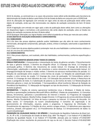 ESTUDE COM AS VÍDEO-AULAS DO CONCURSO VIRTUAL!

    18.32 As dúvidas, as controvérsias e os casos não previstos neste edital serão decididos pela Secretaria da
    Administração do Estado da Bahia e pela Polícia Civil do Estado da Bahia em conjunto com o CESPE/UnB.
    18.33 As alterações de legislação com entrada em vigor antes da data de publicação deste edital serão
    objeto de avaliação, ainda que não mencionadas nos objetos de avaliação constantes do item 19 deste
    edital.
    18.34 A legislação com entrada em vigor após a data de publicação deste edital, bem como as alterações
    em dispositivos legais e normativos a ele posteriores não serão objeto de avaliação, salvo se listada nos
    objetos de avaliação constantes do item 19 deste edital.
    18.35 Quaisquer alterações nas regras fixadas neste edital só poderão ser feitas por meio de outro edital.
    19 DOS OBJETOS DE AVALIAÇÃO (HABILIDADES E CONHECIMENTOS)
    19.1 HABILIDADES
    19.1.1 Os itens das provas objetivas poderão avaliar habilidades que vão além de mero conhecimento
    memorizado, abrangendo compreensão, aplicação, análise, síntese e avaliação, valorizando a capacidade de
    raciocínio.
    19.1.2 Cada item da prova objetiva poderá contemplar mais de uma habilidade e conhecimentos relativos a
    mais de uma área de conhecimento.
    19.2 CONHECIMENTOS
    19.2.1 Nas provas objetivas, será avaliado, além das habilidades, conhecimentos, conforme especificação a
    seguir.
    19.2.2 CONHECIMENTOS BÁSICOS (PARA TODOS OS CARGOS)
    LÍNGUA PORTUGUESA: 1 Compreensão e interpretação de textos de gêneros variados. 2 Reconhecimento
    de tipos e gêneros textuais. 3 Domínio da ortografia oficial. 3.1 Emprego das letras. 3.2 Emprego da
    acentuação gráfica. 4 Domínio dos mecanismos de coesão textual. 4.1 Emprego de elementos de
    referenciação, substituição e repetição, de conectores e outros elementos de sequenciação textual. 4.2
    Emprego/correlação de tempos e modos verbais. 5 Domínio da estrutura morfossintática do período. 5.1
    Relações de coordenação entre orações e entre termos da oração. 5.2 Relações de subordinação entre
    orações e entre termos da oração. 5.3 Emprego dos sinais de pontuação. 5.4 Concordância verbal e
    nominal. 5.5 Emprego do sinal indicativo de crase. 5.6 Colocação dos pronomes átonos. 6 Reescritura de
    frases e parágrafos do texto. 6.1 Substituição de palavras ou de trechos de texto. 6.2 Retextualização de
    diferentes gêneros e níveis de formalidade. 7 Correspondência oficial (conforme Manual de Redação da
    Presidência da República). 7.1 Adequação da linguagem ao tipo de documento. 7.2 Adequação do formato
    do texto ao gênero.
    INFORMÁTICA: 1 Noções de sistema operacional (ambientes Linux e Windows). 2 Edição de textos,
    planilhas e apresentações (ambientes Microsoft Office e BrOffice). 3 Redes de computadores. 3.1 Conceitos
    básicos, ferramentas, aplicativos e procedimentos de Internet e intranet. 3.2 Programas de navegação
    (Microsoft Internet Explorer, Mozilla Firefox, Google Chrome). 3.3 Programas de correio eletrônico (Outlook
    Express, Mozilla Thunderbird). 3.4 Sítios de busca e pesquisa na Internet. 3.5 Grupos de discussão. 3.6
    Redes sociais. 3.7 Computação na nuvem (cloudcomputing). 4 Conceitos de organização e de
    gerenciamento de informações, arquivos, pastas e programas. 5 Segurança da informação. 5.1
    Procedimentos de segurança. 5.2 Noções de vírus, worms e pragas virtuais. 5.3 Aplicativos para segurança
    (antivírus, firewall, anti-spyware etc.). 5.4 Procedimentos de backup. 5.5 Armazenamento de dados na
    nuvem (cloudstorage).
    PROMOÇÃO DA IGUALDADE RACIAL E DE GÊNERO: 1 Constituição da República Federativa do Brasil (art.
    1º, 3º, 4º e 5º). 2 Constituição do Estado da Bahia (Cap. XXIII "Do Negro"). 3 Lei Federal nº 12.288/2010
    (Estatuto da Igualdade Racial). 4 Lei Federal nº 7.716/1989, alterada pela Lei Federal nº 9.459/1997
    (Tipificação dos crimes resultantes de preconceito de raça ou de cor). 5 Decreto Federal nº 65.810/1969

                                                                                                            37
 