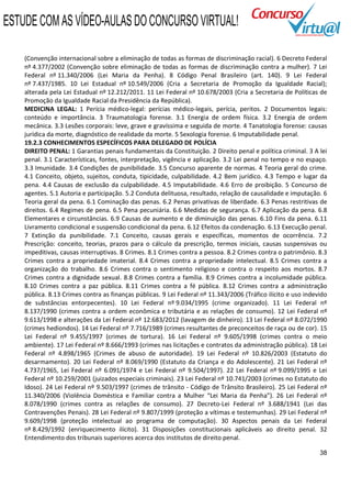 ESTUDE COM AS VÍDEO-AULAS DO CONCURSO VIRTUAL!

    (Convenção internacional sobre a eliminação de todas as formas de discriminação racial). 6 Decreto Federal
    nº 4.377/2002 (Convenção sobre eliminação de todas as formas de discriminação contra a mulher). 7 Lei
    Federal nº 11.340/2006 (Lei Maria da Penha). 8 Código Penal Brasileiro (art. 140). 9 Lei Federal
    nº 7.437/1985. 10 Lei Estadual nº 10.549/2006 (Cria a Secretaria de Promoção da Igualdade Racial);
    alterada pela Lei Estadual nº 12.212/2011. 11 Lei Federal nº 10.678/2003 (Cria a Secretaria de Políticas de
    Promoção da Igualdade Racial da Presidência da República).
    MEDICINA LEGAL: 1 Perícia médico-legal: perícias médico-legais, perícia, peritos. 2 Documentos legais:
    conteúdo e importância. 3 Traumatologia forense. 3.1 Energia de ordem física. 3.2 Energia de ordem
    mecânica. 3.3 Lesões corporais: leve, grave e gravíssima e seguida de morte. 4 Tanatologia forense: causas
    jurídica da morte, diagnóstico de realidade da morte. 5 Sexologia forense. 6 Imputabilidade penal.
    19.2.3 CONHECIMENTOS ESPECÍFICOS PARA DELEGADO DE POLÍCIA
    DIREITO PENAL: 1 Garantias penais fundamentais da Constituição. 2 Direito penal e política criminal. 3 A lei
    penal. 3.1 Características, fontes, interpretação, vigência e aplicação. 3.2 Lei penal no tempo e no espaço.
    3.3 Imunidade. 3.4 Condições de punibilidade. 3.5 Concurso aparente de normas. 4 Teoria geral do crime.
    4.1 Conceito, objeto, sujeitos, conduta, tipicidade, culpabilidade. 4.2 Bem jurídico. 4.3 Tempo e lugar da
    pena. 4.4 Causas de exclusão da culpabilidade. 4.5 Imputabilidade. 4.6 Erro de proibição. 5 Concurso de
    agentes. 5.1 Autoria e participação. 5.2 Conduta delituosa, resultado, relação de causalidade e imputação. 6
    Teoria geral da pena. 6.1 Cominação das penas. 6.2 Penas privativas de liberdade. 6.3 Penas restritivas de
    direitos. 6.4 Regimes de pena. 6.5 Pena pecuniária. 6.6 Medidas de segurança. 6.7 Aplicação da pena. 6.8
    Elementares e circunstâncias. 6.9 Causas de aumento e de diminuição das penas. 6.10 Fins da pena. 6.11
    Livramento condicional e suspensão condicional da pena. 6.12 Efeitos da condenação. 6.13 Execução penal.
    7 Extinção da punibilidade. 7.1 Conceito, causas gerais e específicas, momentos de ocorrência. 7.2
    Prescrição: conceito, teorias, prazos para o cálculo da prescrição, termos iniciais, causas suspensivas ou
    impeditivas, causas interruptivas. 8 Crimes. 8.1 Crimes contra a pessoa. 8.2 Crimes contra o patrimônio. 8.3
    Crimes contra a propriedade imaterial. 8.4 Crimes contra a propriedade intelectual. 8.5 Crimes contra a
    organização do trabalho. 8.6 Crimes contra o sentimento religioso e contra o respeito aos mortos. 8.7
    Crimes contra a dignidade sexual. 8.8 Crimes contra a família. 8.9 Crimes contra a incolumidade pública.
    8.10 Crimes contra a paz pública. 8.11 Crimes contra a fé pública. 8.12 Crimes contra a administração
    pública. 8.13 Crimes contra as finanças públicas. 9 Lei Federal nº 11.343/2006 (Tráfico ilícito e uso indevido
    de substâncias entorpecentes). 10 Lei Federal nº 9.034/1995 (crime organizado). 11 Lei Federal nº
    8.137/1990 (crimes contra a ordem econômica e tributária e as relações de consumo). 12 Lei Federal nº
    9.613/1998 e alterações da Lei Federal nº 12.683/2012 (lavagem de dinheiro). 13 Lei Federal nº 8.072/1990
    (crimes hediondos). 14 Lei Federal nº 7.716/1989 (crimes resultantes de preconceitos de raça ou de cor). 15
    Lei Federal nº 9.455/1997 (crimes de tortura). 16 Lei Federal nº 9.605/1998 (crimes contra o meio
    ambiente). 17 Lei Federal nº 8.666/1993 (crimes nas licitações e contratos da administração pública). 18 Lei
    Federal nº 4.898/1965 (Crimes de abuso de autoridade). 19 Lei Federal nº 10.826/2003 (Estatuto do
    desarmamento). 20 Lei Federal nº 8.069/1990 (Estatuto da Criança e do Adolescente). 21 Lei Federal nº
    4.737/1965, Lei Federal nº 6.091/1974 e Lei Federal nº 9.504/1997). 22 Lei Federal nº 9.099/1995 e Lei
    Federal nº 10.259/2001 (juizados especiais criminais). 23 Lei Federal nº 10.741/2003 (crimes no Estatuto do
    Idoso). 24 Lei Federal nº 9.503/1997 (crimes de trânsito - Código de Trânsito Brasileiro). 25 Lei Federal nº
    11.340/2006 (Violência Doméstica e Familiar contra a Mulher “Lei Maria da Penha”). 26 Lei Federal nº
    8.078/1990 (crimes contra as relações de consumo). 27 Decreto-Lei Federal nº 3.688/1941 (Lei das
    Contravenções Penais). 28 Lei Federal nº 9.807/1999 (proteção a vítimas e testemunhas). 29 Lei Federal nº
    9.609/1998 (proteção intelectual ao programa de computação). 30 Aspectos penais da Lei Federal
    nº 8.429/1992 (enriquecimento ilícito). 31 Disposições constitucionais aplicáveis ao direito penal. 32
    Entendimento dos tribunais superiores acerca dos institutos de direito penal.

                                                                                                               38
 